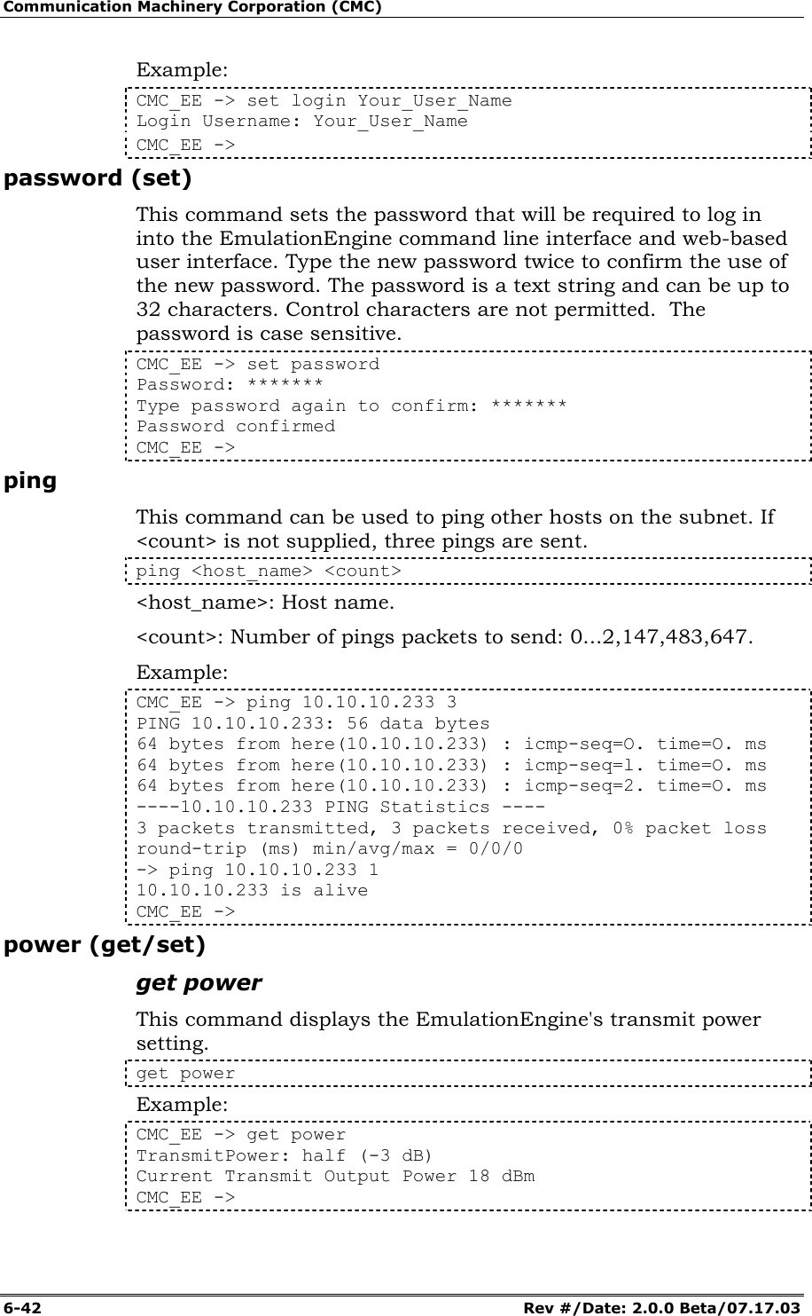 Communication Machinery Corporation (CMC) 6-42   Rev #/Date: 2.0.0 Beta/07.17.03 Example: CMC_EE -> set login Your_User_Name Login Username: Your_User_Name CMC_EE -> password (set) This command sets the password that will be required to log in into the EmulationEngine command line interface and web-based user interface. Type the new password twice to confirm the use of the new password. The password is a text string and can be up to 32 characters. Control characters are not permitted.  The password is case sensitive. CMC_EE -> set password  Password: *******  Type password again to confirm: ******* Password confirmed  CMC_EE -> ping This command can be used to ping other hosts on the subnet. If <count> is not supplied, three pings are sent.  ping <host_name> <count> <host_name>: Host name. <count>: Number of pings packets to send: 0...2,147,483,647. Example: CMC_EE -> ping 10.10.10.233 3 PING 10.10.10.233: 56 data bytes  64 bytes from here(10.10.10.233) : icmp-seq=O. time=O. ms  64 bytes from here(10.10.10.233) : icmp-seq=l. time=O. ms 64 bytes from here(10.10.10.233) : icmp-seq=2. time=O. ms  ----10.10.10.233 PING Statistics ---- 3 packets transmitted, 3 packets received, 0% packet loss round-trip (ms) min/avg/max = 0/0/0  -> ping 10.10.10.233 1  10.10.10.233 is alive CMC_EE -> power (get/set) get power This command displays the EmulationEngine's transmit power setting.  get power  Example: CMC_EE -> get power TransmitPower: half (-3 dB) Current Transmit Output Power 18 dBm CMC_EE -> 