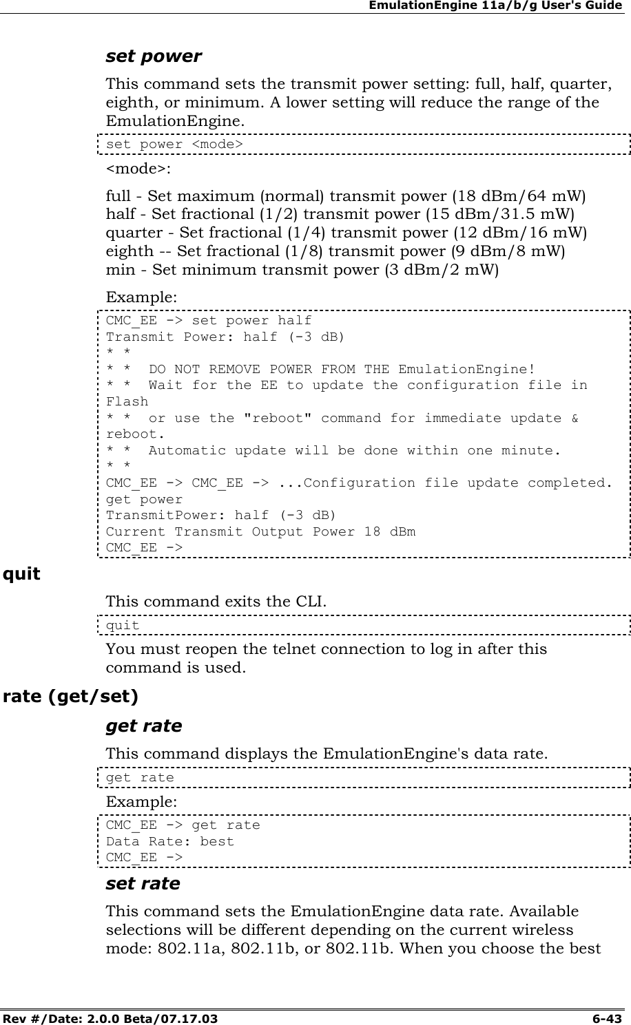 EmulationEngine 11a/b/g User's Guide Rev #/Date: 2.0.0 Beta/07.17.03  6-43 set power This command sets the transmit power setting: full, half, quarter, eighth, or minimum. A lower setting will reduce the range of the EmulationEngine. set power <mode> <mode>:  full - Set maximum (normal) transmit power (18 dBm/64 mW) half - Set fractional (1/2) transmit power (15 dBm/31.5 mW) quarter - Set fractional (1/4) transmit power (12 dBm/16 mW) eighth -- Set fractional (1/8) transmit power (9 dBm/8 mW) min - Set minimum transmit power (3 dBm/2 mW) Example: CMC_EE -> set power half Transmit Power: half (-3 dB) * * * *  DO NOT REMOVE POWER FROM THE EmulationEngine! * *  Wait for the EE to update the configuration file in Flash * *  or use the "reboot" command for immediate update &amp; reboot. * *  Automatic update will be done within one minute. * * CMC_EE -> CMC_EE -> ...Configuration file update completed. get power TransmitPower: half (-3 dB) Current Transmit Output Power 18 dBm CMC_EE ->  quit This command exits the CLI.  quit You must reopen the telnet connection to log in after this command is used. rate (get/set) get rate This command displays the EmulationEngine's data rate.   get rate  Example: CMC_EE -> get rate  Data Rate: best  CMC_EE -> set rate This command sets the EmulationEngine data rate. Available selections will be different depending on the current wireless mode: 802.11a, 802.11b, or 802.11b. When you choose the best 