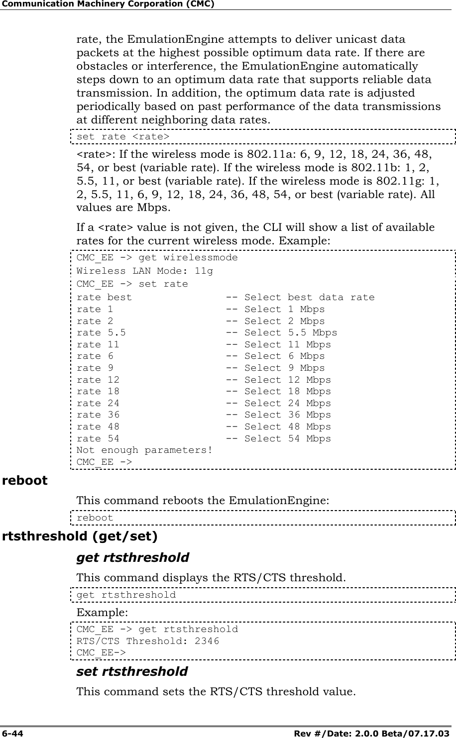 Communication Machinery Corporation (CMC) 6-44   Rev #/Date: 2.0.0 Beta/07.17.03 rate, the EmulationEngine attempts to deliver unicast data packets at the highest possible optimum data rate. If there are obstacles or interference, the EmulationEngine automatically steps down to an optimum data rate that supports reliable data transmission. In addition, the optimum data rate is adjusted periodically based on past performance of the data transmissions at different neighboring data rates.   set rate <rate> <rate>: If the wireless mode is 802.11a: 6, 9, 12, 18, 24, 36, 48, 54, or best (variable rate). If the wireless mode is 802.11b: 1, 2, 5.5, 11, or best (variable rate). If the wireless mode is 802.11g: 1, 2, 5.5, 11, 6, 9, 12, 18, 24, 36, 48, 54, or best (variable rate). All values are Mbps. If a <rate> value is not given, the CLI will show a list of available rates for the current wireless mode. Example: CMC_EE -> get wirelessmode Wireless LAN Mode: 11g CMC_EE -> set rate rate best               -- Select best data rate rate 1                  -- Select 1 Mbps rate 2                  -- Select 2 Mbps rate 5.5                -- Select 5.5 Mbps rate 11                 -- Select 11 Mbps rate 6                  -- Select 6 Mbps rate 9                  -- Select 9 Mbps rate 12                 -- Select 12 Mbps rate 18                 -- Select 18 Mbps rate 24                 -- Select 24 Mbps rate 36                 -- Select 36 Mbps rate 48                 -- Select 48 Mbps rate 54                 -- Select 54 Mbps Not enough parameters! CMC_EE -> reboot This command reboots the EmulationEngine: reboot rtsthreshold (get/set) get rtsthreshold  This command displays the RTS/CTS threshold.   get rtsthreshold Example: CMC_EE -> get rtsthreshold  RTS/CTS Threshold: 2346  CMC_EE-> set rtsthreshold  This command sets the RTS/CTS threshold value.  