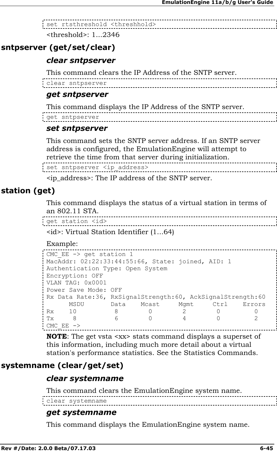 EmulationEngine 11a/b/g User's Guide Rev #/Date: 2.0.0 Beta/07.17.03  6-45 set rtsthreshold <threshhold> <threshold>: 1...2346 sntpserver (get/set/clear) clear sntpserver This command clears the IP Address of the SNTP server. clear sntpserver get sntpserver This command displays the IP Address of the SNTP server. get sntpserver set sntpserver This command sets the SNTP server address. If an SNTP server address is configured, the EmulationEngine will attempt to retrieve the time from that server during initialization. set sntpserver <ip_address> <ip_address>: The IP address of the SNTP server. station (get) This command displays the status of a virtual station in terms of an 802.11 STA.   get station <id> <id>: Virtual Station Identifier (1...64) Example: CMC_EE -> get station 1 MacAddr: 02:22:33:44:55:66, State: joined, AID: 1 Authentication Type: Open System Encryption: OFF VLAN TAG: 0x0001 Power Save Mode: OFF Rx Data Rate:36, RxSignalStrength:60, AckSignalStrength:60       MSDU       Data    Mcast     Mgmt     Ctrl    Errors Rx    10          8        0        2        0         0 Tx     8          6        0        4        0         2 CMC_EE -> NOTE: The get vsta <xx> stats command displays a superset of this information, including much more detail about a virtual station's performance statistics. See the Statistics Commands. systemname (clear/get/set) clear systemname This command clears the EmulationEngine system name. clear systemname get systemname This command displays the EmulationEngine system name. 