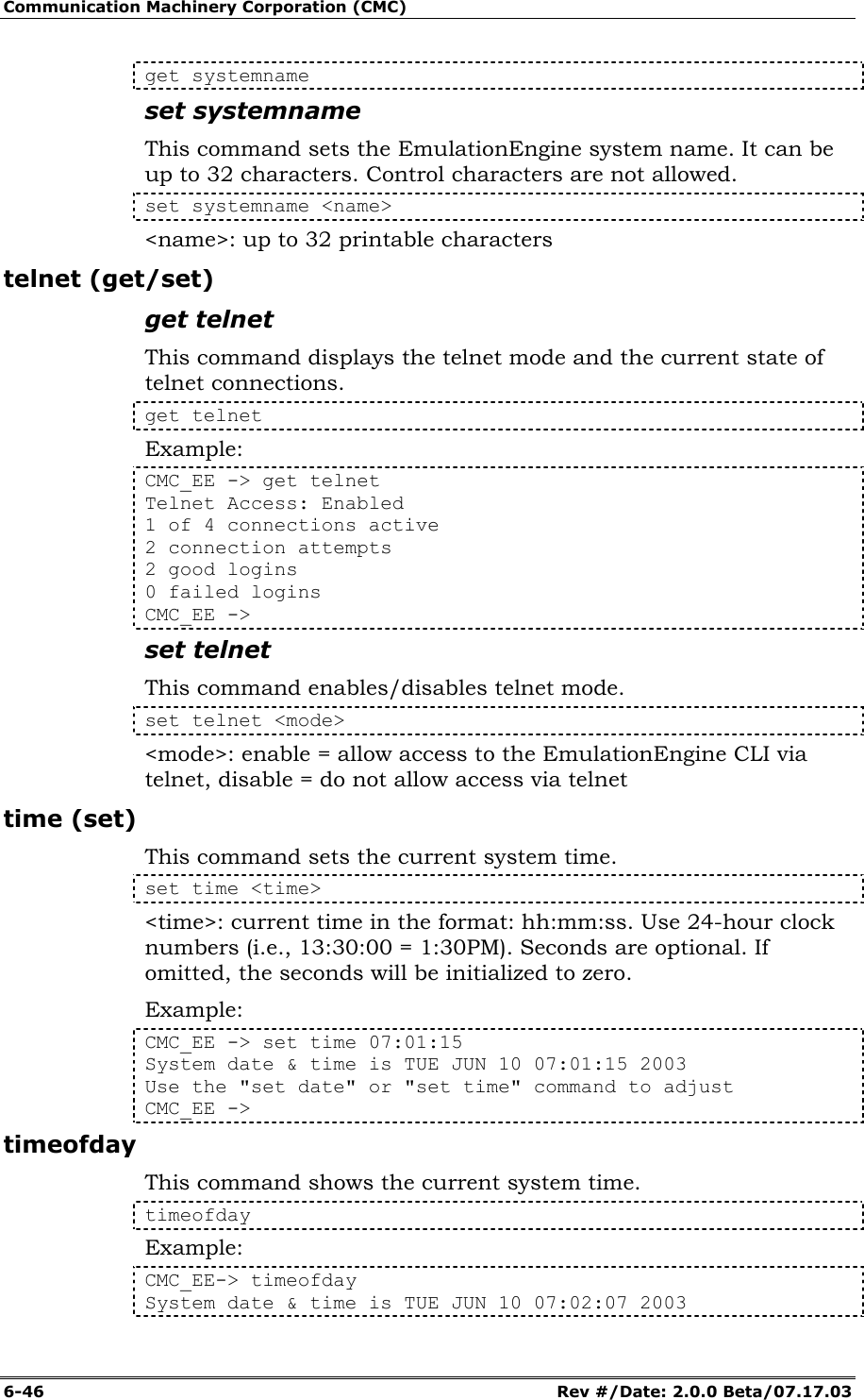 Communication Machinery Corporation (CMC) 6-46   Rev #/Date: 2.0.0 Beta/07.17.03 get systemname set systemname This command sets the EmulationEngine system name. It can be up to 32 characters. Control characters are not allowed. set systemname <name> <name>: up to 32 printable characters telnet (get/set) get telnet This command displays the telnet mode and the current state of telnet connections.  get telnet Example: CMC_EE -> get telnet Telnet Access: Enabled 1 of 4 connections active 2 connection attempts 2 good logins 0 failed logins CMC_EE -> set telnet This command enables/disables telnet mode. set telnet <mode> <mode>: enable = allow access to the EmulationEngine CLI via telnet, disable = do not allow access via telnet time (set) This command sets the current system time. set time <time> <time>: current time in the format: hh:mm:ss. Use 24-hour clock numbers (i.e., 13:30:00 = 1:30PM). Seconds are optional. If omitted, the seconds will be initialized to zero. Example: CMC_EE -> set time 07:01:15 System date &amp; time is TUE JUN 10 07:01:15 2003 Use the "set date" or "set time" command to adjust CMC_EE -> timeofday This command shows the current system time.  timeofday Example: CMC_EE-> timeofday System date &amp; time is TUE JUN 10 07:02:07 2003 