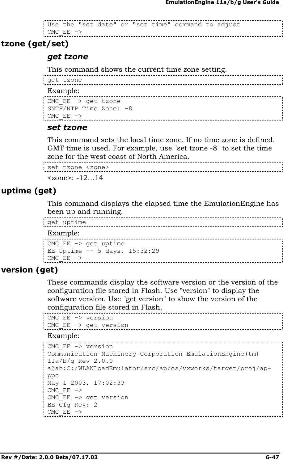 EmulationEngine 11a/b/g User's Guide Rev #/Date: 2.0.0 Beta/07.17.03  6-47 Use the "set date" or "set time" command to adjust CMC_EE -> tzone (get/set) get tzone This command shows the current time zone setting. get tzone Example: CMC_EE -> get tzone SNTP/NTP Time Zone: -8 CMC_EE -> set tzone This command sets the local time zone. If no time zone is defined, GMT time is used. For example, use "set tzone -8" to set the time zone for the west coast of North America. set tzone <zone> <zone>: -12...14 uptime (get) This command displays the elapsed time the EmulationEngine has been up and running.  get uptime Example: CMC_EE -> get uptime  EE Uptime -- 5 days, 15:32:29  CMC_EE -> version (get) These commands display the software version or the version of the configuration file stored in Flash. Use "version" to display the software version. Use "get version" to show the version of the configuration file stored in Flash.  CMC_EE -> version CMC_EE -> get version Example: CMC_EE -> version Communication Machinery Corporation EmulationEngine(tm) 11a/b/g Rev 2.0.0 a@ab:C:/WLANLoadEmulator/src/ap/os/vxworks/target/proj/ap-ppc May 1 2003, 17:02:39 CMC_EE -> CMC_EE -> get version EE Cfg Rev: 2 CMC_EE -> 