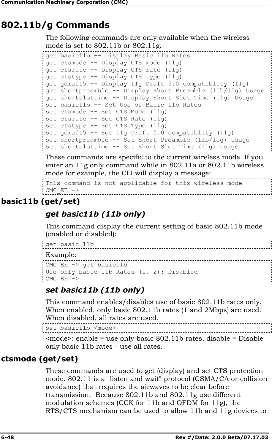 Communication Machinery Corporation (CMC) 6-48   Rev #/Date: 2.0.0 Beta/07.17.03 802.11b/g Commands The following commands are only available when the wireless mode is set to 802.11b or 802.11g. get basic11b -- Display Basic 11b Rates get ctsmode -- Display CTS mode (11g) get ctsrate -- Display CTS rate (11g) get ctstype -- Display CTS type (11g) get gdraft5 -&ndash; Display 11g Draft 5.0 compatiblity (11g) get shortpreamble -- Display Short Preamble (11b/11g) Usage get shortslottime -- Display Short Slot Time (11g) Usage set basic11b -- Set Use of Basic 11b Rates set ctsmode -- Set CTS Mode (11g) set ctsrate -- Set CTS Rate (11g) set ctstype -- Set CTS Type (11g) set gdraft5 -&ndash; Set 11g Draft 5.0 compatiblity (11g) set shortpreamble -- Set Short Preamble (11b/11g) Usage set shortslottime -- Set Short Slot Time (11g) Usage These commands are specific to the current wireless mode. If you enter an 11g only command while in 802.11a or 802.11b wireless mode for example, the CLI will display a message: This command is not applicable for this wireless mode CMC_EE -> basic11b (get/set) get basic11b (11b only) This command display the current setting of basic 802.11b mode (enabled or disabled): get basic 11b Example: CMC_EE -> get basic11b Use only basic 11b Rates (1, 2): Disabled CMC_EE ->  set basic11b (11b only) This command enables/disables use of basic 802.11b rates only. When enabled, only basic 802.11b rates (1 and 2Mbps) are used. When disabled, all rates are used. set basic11b <mode> <mode>: enable = use only basic 802.11b rates, disable = Disable only basic 11b rates - use all rates. ctsmode (get/set) These commands are used to get (display) and set CTS protection mode. 802.11 is a "listen and wait" protocol (CSMA/CA or collision avoidance) that requires the airwaves to be clear before transmission.  Because 802.11b and 802.11g use different modulation schemes (CCK for 11b and OFDM for 11g), the RTS/CTS mechanism can be used to allow 11b and 11g devices to 