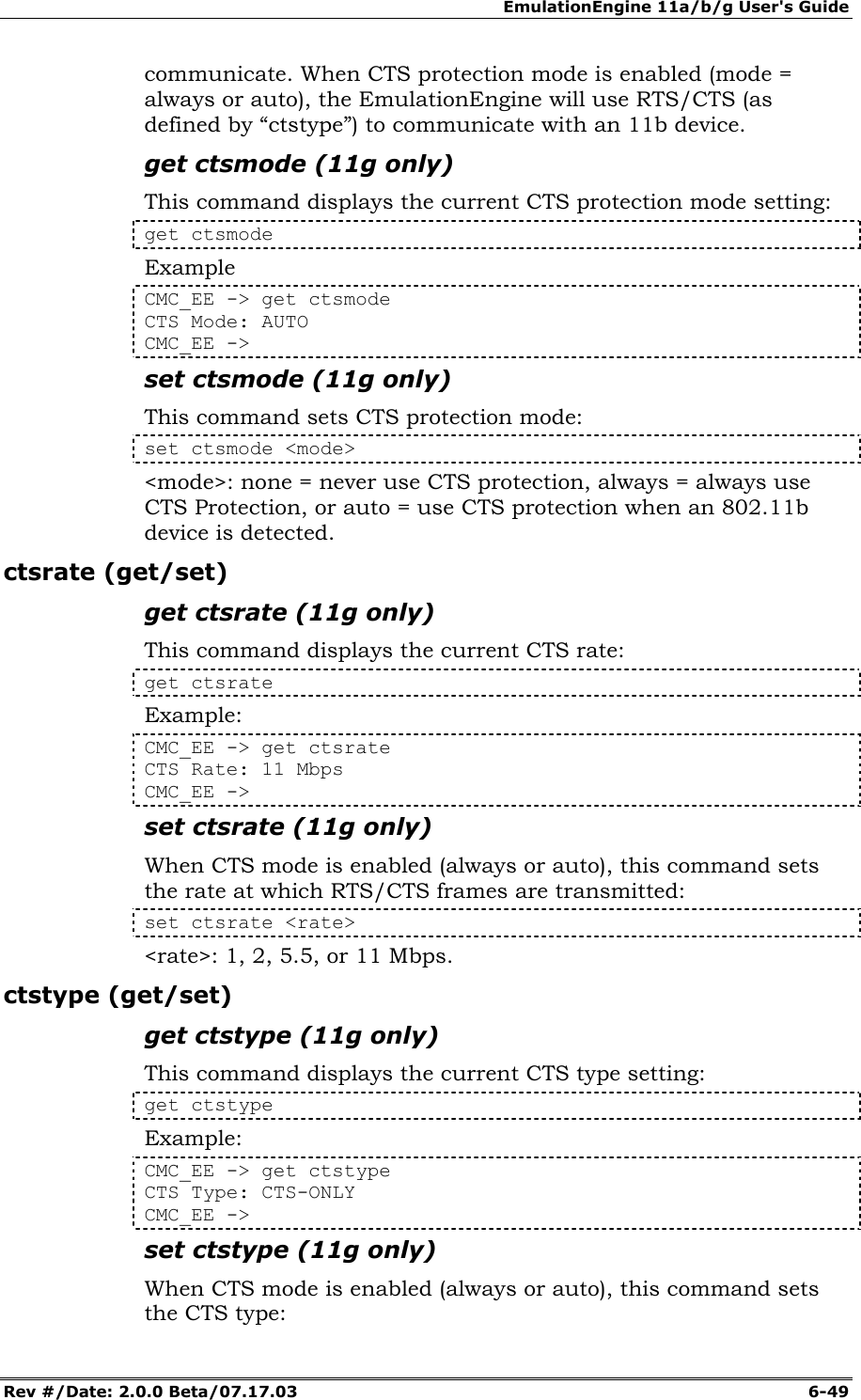EmulationEngine 11a/b/g User's Guide Rev #/Date: 2.0.0 Beta/07.17.03  6-49 communicate. When CTS protection mode is enabled (mode = always or auto), the EmulationEngine will use RTS/CTS (as defined by &ldquo;ctstype&rdquo;) to communicate with an 11b device.  get ctsmode (11g only) This command displays the current CTS protection mode setting: get ctsmode Example CMC_EE -> get ctsmode CTS Mode: AUTO CMC_EE ->  set ctsmode (11g only) This command sets CTS protection mode: set ctsmode <mode> <mode>: none = never use CTS protection, always = always use CTS Protection, or auto = use CTS protection when an 802.11b device is detected. ctsrate (get/set) get ctsrate (11g only) This command displays the current CTS rate: get ctsrate Example: CMC_EE -> get ctsrate CTS Rate: 11 Mbps CMC_EE -> set ctsrate (11g only) When CTS mode is enabled (always or auto), this command sets the rate at which RTS/CTS frames are transmitted: set ctsrate <rate> <rate>: 1, 2, 5.5, or 11 Mbps. ctstype (get/set) get ctstype (11g only) This command displays the current CTS type setting: get ctstype Example: CMC_EE -> get ctstype CTS Type: CTS-ONLY CMC_EE ->  set ctstype (11g only) When CTS mode is enabled (always or auto), this command sets the CTS type: 