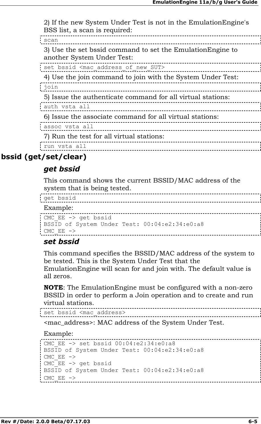 EmulationEngine 11a/b/g User's Guide Rev #/Date: 2.0.0 Beta/07.17.03  6-5 2) If the new System Under Test is not in the EmulationEngine's BSS list, a scan is required: scan 3) Use the set bssid command to set the EmulationEngine to another System Under Test: set bssid <mac_address_of_new_SUT> 4) Use the join command to join with the System Under Test: join 5) Issue the authenticate command for all virtual stations: auth vsta all 6) Issue the associate command for all virtual stations: assoc vsta all 7) Run the test for all virtual stations: run vsta all bssid (get/set/clear) get bssid This command shows the current BSSID/MAC address of the system that is being tested.  get bssid Example: CMC_EE -> get bssid BSSID of System Under Test: 00:04:e2:34:e0:a8 CMC_EE -> set bssid This command specifies the BSSID/MAC address of the system to be tested. This is the System Under Test that the EmulationEngine will scan for and join with. The default value is all zeros.  NOTE: The EmulationEngine must be configured with a non-zero BSSID in order to perform a Join operation and to create and run virtual stations.  set bssid <mac_address> <mac_address>: MAC address of the System Under Test. Example: CMC_EE -> set bssid 00:04:e2:34:e0:a8 BSSID of System Under Test: 00:04:e2:34:e0:a8 CMC_EE -> CMC_EE -> get bssid BSSID of System Under Test: 00:04:e2:34:e0:a8 CMC_EE -> 