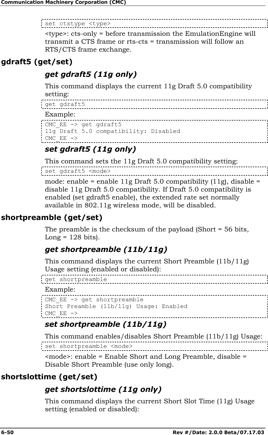 Communication Machinery Corporation (CMC) 6-50   Rev #/Date: 2.0.0 Beta/07.17.03 set ctstype <type> <type>: cts-only = before transmission the EmulationEngine will transmit a CTS frame or rts-cts = transmission will follow an RTS/CTS frame exchange.  gdraft5 (get/set) get gdraft5 (11g only) This command displays the current 11g Draft 5.0 compatibility setting: get gdraft5 Example: CMC_EE -> get gdraft5 11g Draft 5.0 compatibility: Disabled CMC_EE -> set gdraft5 (11g only) This command sets the 11g Draft 5.0 compatibility setting: set gdraft5 <mode> mode: enable = enable 11g Draft 5.0 compatibility (11g), disable = disable 11g Draft 5.0 compatibility. If Draft 5.0 compatibility is enabled (set gdraft5 enable), the extended rate set normally available in 802.11g wireless mode, will be disabled. shortpreamble (get/set) The preamble is the checksum of the payload (Short = 56 bits, Long = 128 bits). get shortpreamble (11b/11g) This command displays the current Short Preamble (11b/11g) Usage setting (enabled or disabled): get shortpreamble Example: CMC_EE -> get shortpreamble Short Preamble (11b/11g) Usage: Enabled CMC_EE -> set shortpreamble (11b/11g) This command enables/disables Short Preamble (11b/11g) Usage: set shortpreamble <mode> <mode>: enable = Enable Short and Long Preamble, disable = Disable Short Preamble (use only long). shortslottime (get/set) get shortslottime (11g only) This command displays the current Short Slot Time (11g) Usage setting (enabled or disabled): 