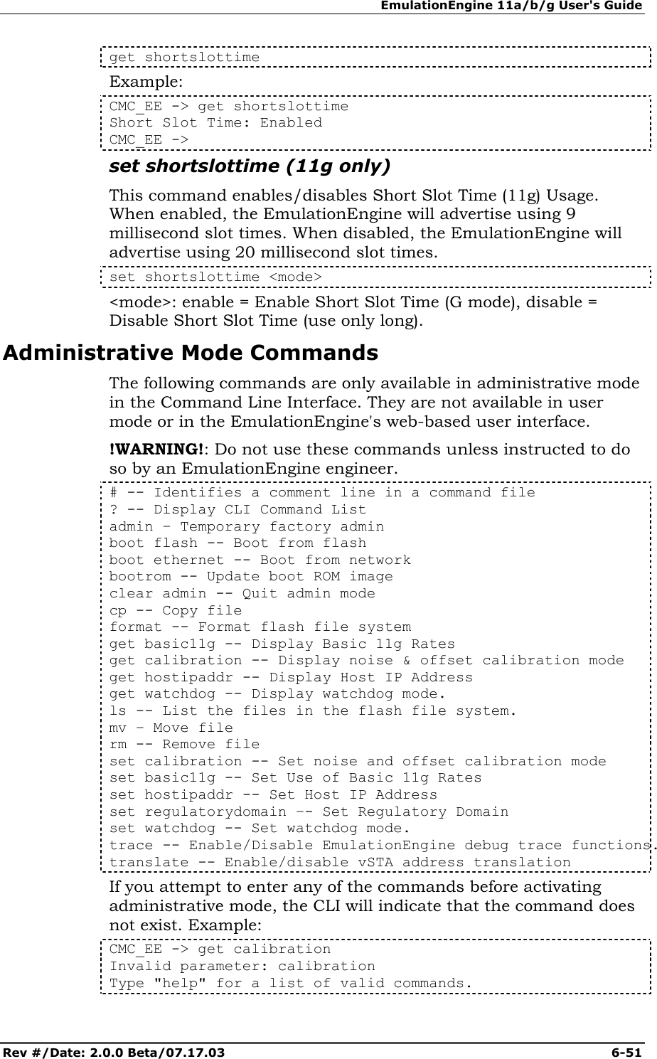 EmulationEngine 11a/b/g User's Guide Rev #/Date: 2.0.0 Beta/07.17.03  6-51 get shortslottime Example: CMC_EE -> get shortslottime Short Slot Time: Enabled CMC_EE -> set shortslottime (11g only) This command enables/disables Short Slot Time (11g) Usage. When enabled, the EmulationEngine will advertise using 9 millisecond slot times. When disabled, the EmulationEngine will advertise using 20 millisecond slot times. set shortslottime <mode> <mode>: enable = Enable Short Slot Time (G mode), disable = Disable Short Slot Time (use only long).  Administrative Mode Commands The following commands are only available in administrative mode in the Command Line Interface. They are not available in user mode or in the EmulationEngine's web-based user interface.  !WARNING!: Do not use these commands unless instructed to do so by an EmulationEngine engineer. # -- Identifies a comment line in a command file ? -- Display CLI Command List admin &ndash; Temporary factory admin boot flash -- Boot from flash boot ethernet -- Boot from network  bootrom -- Update boot ROM image  clear admin -- Quit admin mode cp -- Copy file  format -- Format flash file system get basic11g -- Display Basic 11g Rates get calibration -- Display noise &amp; offset calibration mode get hostipaddr -- Display Host IP Address  get watchdog -- Display watchdog mode.  ls -- List the files in the flash file system. mv &ndash; Move file   rm -- Remove file  set calibration -- Set noise and offset calibration mode set basic11g -- Set Use of Basic 11g Rates set hostipaddr -- Set Host IP Address set regulatorydomain &ndash;- Set Regulatory Domain set watchdog -- Set watchdog mode.  trace -- Enable/Disable EmulationEngine debug trace functions. translate -- Enable/disable vSTA address translation If you attempt to enter any of the commands before activating administrative mode, the CLI will indicate that the command does not exist. Example: CMC_EE -> get calibration Invalid parameter: calibration Type "help" for a list of valid commands. 