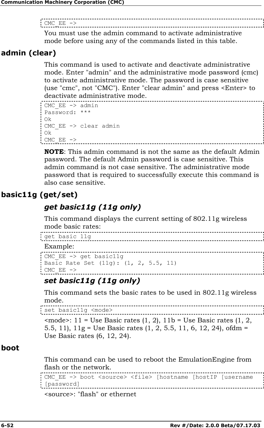 Communication Machinery Corporation (CMC) 6-52   Rev #/Date: 2.0.0 Beta/07.17.03 CMC_EE -> You must use the admin command to activate administrative mode before using any of the commands listed in this table. admin (clear) This command is used to activate and deactivate administrative mode. Enter "admin" and the administrative mode password (cmc) to activate administrative mode. The password is case sensitive (use "cmc", not "CMC"). Enter "clear admin" and press <Enter> to deactivate administrative mode. CMC_EE -> admin Password: *** Ok CMC_EE -> clear admin Ok CMC_EE -> NOTE: This admin command is not the same as the default Admin password. The default Admin password is case sensitive. This admin command is not case sensitive. The administrative mode password that is required to successfully execute this command is also case sensitive. basic11g (get/set) get basic11g (11g only) This command displays the current setting of 802.11g wireless mode basic rates: get basic 11g Example: CMC_EE -> get basic11g Basic Rate Set (11g): (1, 2, 5.5, 11) CMC_EE ->  set basic11g (11g only) This command sets the basic rates to be used in 802.11g wireless mode. set basic11g <mode> <mode>: 11 = Use Basic rates (1, 2), 11b = Use Basic rates (1, 2, 5.5, 11), 11g = Use Basic rates (1, 2, 5.5, 11, 6, 12, 24), ofdm = Use Basic rates (6, 12, 24). boot This command can be used to reboot the EmulationEngine from flash or the network.  CMC_EE -> boot <source> <file> [hostname [hostIP [username [password] <source>: "flash" or ethernet 