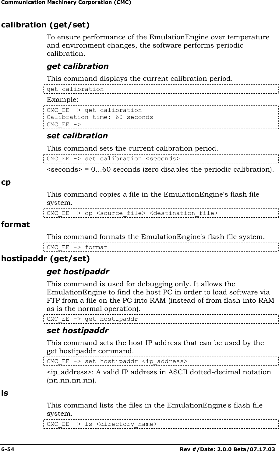 Communication Machinery Corporation (CMC) 6-54   Rev #/Date: 2.0.0 Beta/07.17.03 calibration (get/set) To ensure performance of the EmulationEngine over temperature and environment changes, the software performs periodic calibration. get calibration This command displays the current calibration period. get calibration Example: CMC_EE -> get calibration Calibration time: 60 seconds CMC_EE -> set calibration This command sets the current calibration period.  CMC_EE -> set calibration <seconds> <seconds> = 0...60 seconds (zero disables the periodic calibration). cp This command copies a file in the EmulationEngine's flash file system. CMC_EE -> cp <source_file> <destination_file> format This command formats the EmulationEngine's flash file system. CMC_EE -> format hostipaddr (get/set) get hostipaddr This command is used for debugging only. It allows the EmulationEngine to find the host PC in order to load software via FTP from a file on the PC into RAM (instead of from flash into RAM as is the normal operation). CMC_EE -> get hostipaddr set hostipaddr This command sets the host IP address that can be used by the get hostipaddr command. CMC_EE -> set hostipaddr <ip_address> <ip_address>: A valid IP address in ASCII dotted-decimal notation (nn.nn.nn.nn). ls This command lists the files in the EmulationEngine's flash file system. CMC_EE -> ls <directory_name> 