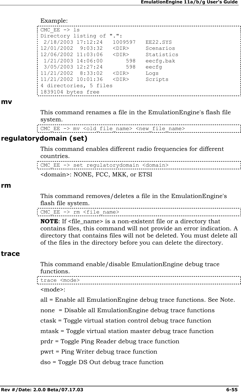 EmulationEngine 11a/b/g User's Guide Rev #/Date: 2.0.0 Beta/07.17.03  6-55 Example: CMC_EE -> ls Directory listing of ".":  2/18/2003 17:12:24   1009597   EE22.SYS 12/01/2002  9:03:32   <DIR>     Scenarios 12/06/2002 11:03:06   <DIR>     Statistics  1/21/2003 14:06:00       598   eecfg.bak  3/05/2003 12:27:24       598   eecfg 11/21/2002  8:33:02   <DIR>     Logs 11/21/2002 10:01:36   <DIR>     Scripts 4 directories, 5 files 1839104 bytes free mv This command renames a file in the EmulationEngine's flash file system. CMC_EE -> mv <old_file_name> <new_file_name> regulatorydomain (set) This command enables different radio frequencies for different countries. CMC_EE -> set regulatorydomain <domain> <domain>: NONE, FCC, MKK, or ETSI rm This command removes/deletes a file in the EmulationEngine's flash file system. CMC_EE -> rm <file_name> NOTE: If <file_name> is a non-existent file or a directory that contains files, this command will not provide an error indication. A directory that contains files will not be deleted. You must delete all of the files in the directory before you can delete the directory.  trace This command enable/disable EmulationEngine debug trace functions.   trace <mode> <mode>: all = Enable all EmulationEngine debug trace functions. See Note. none  = Disable all EmulationEngine debug trace functions ctask = Toggle virtual station control debug trace function mtask = Toggle virtual station master debug trace function prdr = Toggle Ping Reader debug trace function pwrt = Ping Writer debug trace function dso = Toggle DS Out debug trace function 