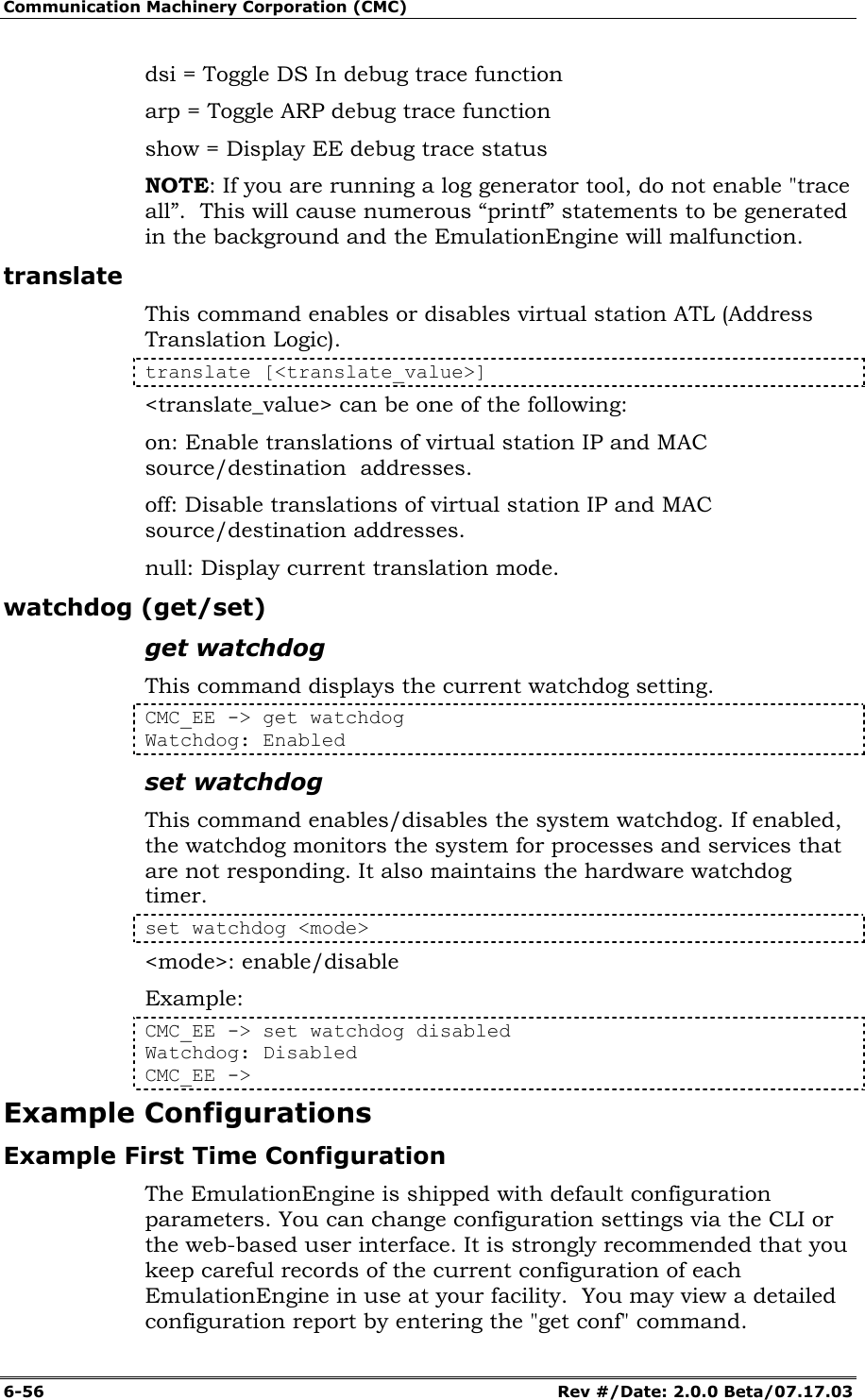 Communication Machinery Corporation (CMC) 6-56   Rev #/Date: 2.0.0 Beta/07.17.03 dsi = Toggle DS In debug trace function arp = Toggle ARP debug trace function show = Display EE debug trace status NOTE: If you are running a log generator tool, do not enable "trace all&rdquo;.  This will cause numerous &ldquo;printf&rdquo; statements to be generated in the background and the EmulationEngine will malfunction. translate This command enables or disables virtual station ATL (Address Translation Logic).  translate [<translate_value>] <translate_value> can be one of the following: on: Enable translations of virtual station IP and MAC source/destination  addresses. off: Disable translations of virtual station IP and MAC source/destination addresses. null: Display current translation mode. watchdog (get/set) get watchdog This command displays the current watchdog setting. CMC_EE -> get watchdog Watchdog: Enabled set watchdog This command enables/disables the system watchdog. If enabled, the watchdog monitors the system for processes and services that are not responding. It also maintains the hardware watchdog timer. set watchdog <mode> <mode>: enable/disable Example: CMC_EE -> set watchdog disabled Watchdog: Disabled CMC_EE -> Example Configurations Example First Time Configuration The EmulationEngine is shipped with default configuration parameters. You can change configuration settings via the CLI or the web-based user interface. It is strongly recommended that you keep careful records of the current configuration of each EmulationEngine in use at your facility.  You may view a detailed configuration report by entering the "get conf" command. 