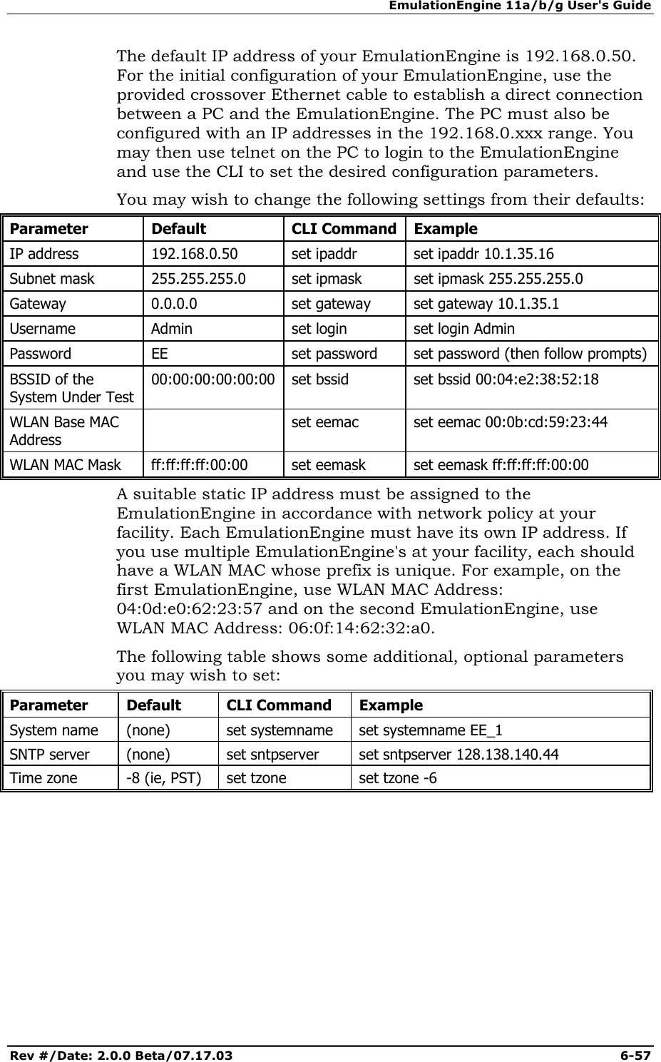 EmulationEngine 11a/b/g User's Guide Rev #/Date: 2.0.0 Beta/07.17.03  6-57 The default IP address of your EmulationEngine is 192.168.0.50.   For the initial configuration of your EmulationEngine, use the provided crossover Ethernet cable to establish a direct connection between a PC and the EmulationEngine. The PC must also be configured with an IP addresses in the 192.168.0.xxx range. You may then use telnet on the PC to login to the EmulationEngine and use the CLI to set the desired configuration parameters.  You may wish to change the following settings from their defaults: Parameter Default  CLI Command Example IP address  192.168.0.50  set ipaddr  set ipaddr 10.1.35.16 Subnet mask  255.255.255.0  set ipmask  set ipmask 255.255.255.0 Gateway 0.0.0.0  set gateway set gateway 10.1.35.1 Username  Admin  set login  set login Admin Password  EE  set password  set password (then follow prompts) BSSID of the System Under Test 00:00:00:00:00:00  set bssid  set bssid 00:04:e2:38:52:18 WLAN Base MAC Address   set eemac  set eemac 00:0b:cd:59:23:44 WLAN MAC Mask  ff:ff:ff:ff:00:00  set eemask  set eemask ff:ff:ff:ff:00:00 A suitable static IP address must be assigned to the EmulationEngine in accordance with network policy at your facility. Each EmulationEngine must have its own IP address. If you use multiple EmulationEngine's at your facility, each should have a WLAN MAC whose prefix is unique. For example, on the first EmulationEngine, use WLAN MAC Address:  04:0d:e0:62:23:57 and on the second EmulationEngine, use WLAN MAC Address: 06:0f:14:62:32:a0. The following table shows some additional, optional parameters you may wish to set: Parameter Default  CLI Command Example System name  (none)  set systemname  set systemname EE_1 SNTP server  (none)  set sntpserver  set sntpserver 128.138.140.44 Time zone  -8 (ie, PST)  set tzone  set tzone -6  