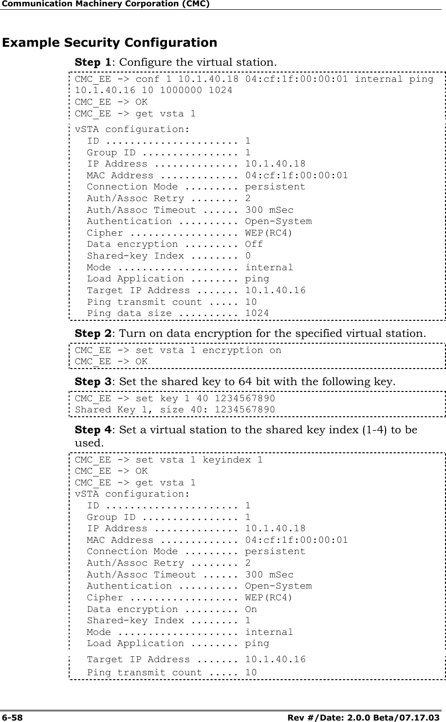 Communication Machinery Corporation (CMC) 6-58   Rev #/Date: 2.0.0 Beta/07.17.03 Example Security Configuration Step 1: Configure the virtual station. CMC_EE -> conf 1 10.1.40.18 04:cf:1f:00:00:01 internal ping 10.1.40.16 10 1000000 1024 CMC_EE -> OK CMC_EE -> get vsta 1 vSTA configuration:   ID ...................... 1   Group ID ................ 1   IP Address .............. 10.1.40.18   MAC Address ............. 04:cf:1f:00:00:01   Connection Mode ......... persistent   Auth/Assoc Retry ........ 2   Auth/Assoc Timeout ...... 300 mSec   Authentication .......... Open-System   Cipher .................. WEP(RC4)   Data encryption ......... Off   Shared-key Index ........ 0   Mode .................... internal   Load Application ........ ping   Target IP Address ....... 10.1.40.16   Ping transmit count ..... 10   Ping data size .......... 1024 Step 2: Turn on data encryption for the specified virtual station. CMC_EE -> set vsta 1 encryption on CMC_EE -> OK Step 3: Set the shared key to 64 bit with the following key. CMC_EE -> set key 1 40 1234567890 Shared Key 1, size 40: 1234567890 Step 4: Set a virtual station to the shared key index (1-4) to be used. CMC_EE -> set vsta 1 keyindex 1 CMC_EE -> OK CMC_EE -> get vsta 1 vSTA configuration:   ID ...................... 1   Group ID ................ 1   IP Address .............. 10.1.40.18   MAC Address ............. 04:cf:1f:00:00:01   Connection Mode ......... persistent   Auth/Assoc Retry ........ 2   Auth/Assoc Timeout ...... 300 mSec   Authentication .......... Open-System   Cipher .................. WEP(RC4)   Data encryption ......... On   Shared-key Index ........ 1   Mode .................... internal   Load Application ........ ping   Target IP Address ....... 10.1.40.16   Ping transmit count ..... 10 