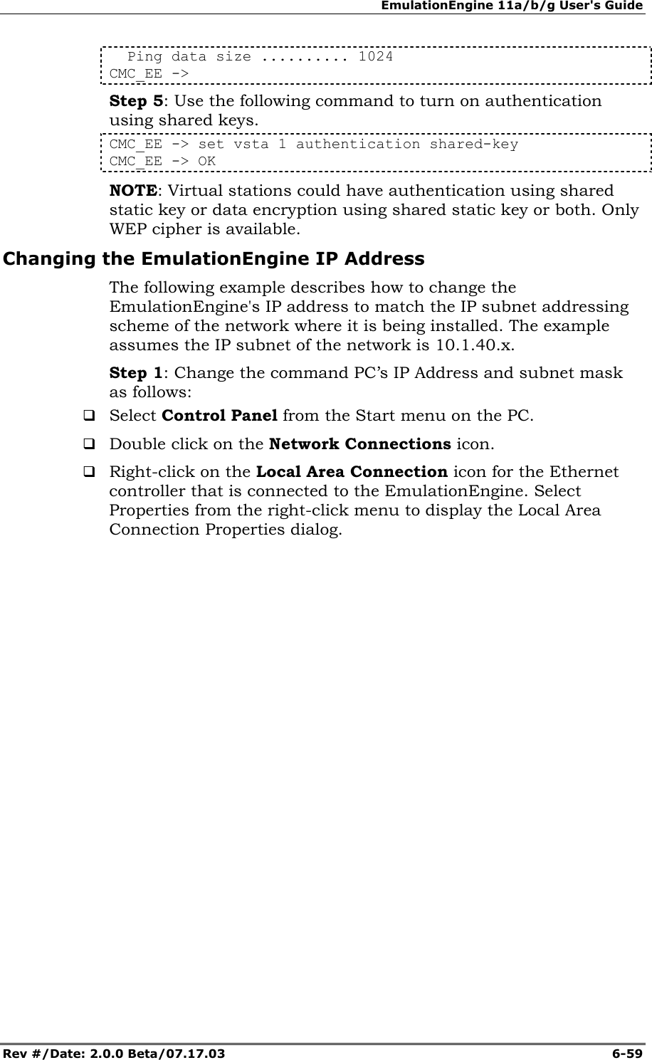 EmulationEngine 11a/b/g User's Guide Rev #/Date: 2.0.0 Beta/07.17.03  6-59   Ping data size .......... 1024 CMC_EE -> Step 5: Use the following command to turn on authentication using shared keys. CMC_EE -> set vsta 1 authentication shared-key CMC_EE -> OK NOTE: Virtual stations could have authentication using shared static key or data encryption using shared static key or both. Only WEP cipher is available. Changing the EmulationEngine IP Address  The following example describes how to change the EmulationEngine's IP address to match the IP subnet addressing scheme of the network where it is being installed. The example assumes the IP subnet of the network is 10.1.40.x. Step 1: Change the command PC&rsquo;s IP Address and subnet mask as follows:  Select Control Panel from the Start menu on the PC.  Double click on the Network Connections icon.  Right-click on the Local Area Connection icon for the Ethernet controller that is connected to the EmulationEngine. Select Properties from the right-click menu to display the Local Area Connection Properties dialog. 