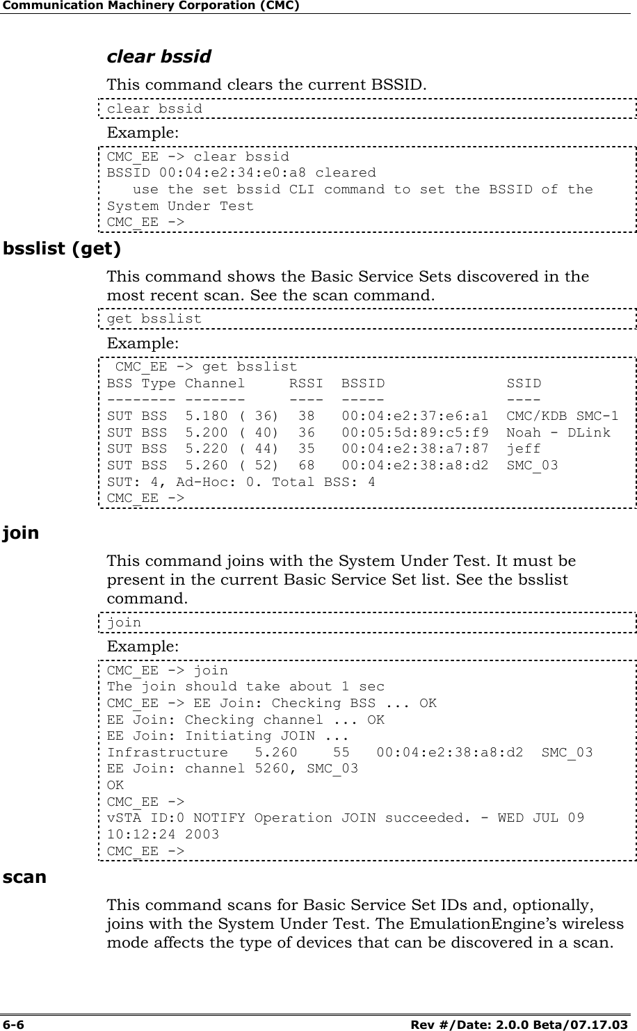 Communication Machinery Corporation (CMC) 6-6   Rev #/Date: 2.0.0 Beta/07.17.03 clear bssid This command clears the current BSSID.  clear bssid Example: CMC_EE -> clear bssid BSSID 00:04:e2:34:e0:a8 cleared    use the set bssid CLI command to set the BSSID of the System Under Test CMC_EE -> bsslist (get) This command shows the Basic Service Sets discovered in the most recent scan. See the scan command. get bsslist Example:  CMC_EE -> get bsslist BSS Type Channel     RSSI  BSSID              SSID -------- -------     ----  -----              ---- SUT BSS  5.180 ( 36)  38   00:04:e2:37:e6:a1  CMC/KDB SMC-1 SUT BSS  5.200 ( 40)  36   00:05:5d:89:c5:f9  Noah - DLink SUT BSS  5.220 ( 44)  35   00:04:e2:38:a7:87  jeff SUT BSS  5.260 ( 52)  68   00:04:e2:38:a8:d2  SMC_03 SUT: 4, Ad-Hoc: 0. Total BSS: 4 CMC_EE -> join This command joins with the System Under Test. It must be present in the current Basic Service Set list. See the bsslist command. join Example: CMC_EE -> join The join should take about 1 sec CMC_EE -> EE Join: Checking BSS ... OK EE Join: Checking channel ... OK EE Join: Initiating JOIN ... Infrastructure   5.260    55   00:04:e2:38:a8:d2  SMC_03 EE Join: channel 5260, SMC_03 OK CMC_EE -> vSTA ID:0 NOTIFY Operation JOIN succeeded. - WED JUL 09 10:12:24 2003 CMC_EE -> scan This command scans for Basic Service Set IDs and, optionally, joins with the System Under Test. The EmulationEngine&rsquo;s wireless mode affects the type of devices that can be discovered in a scan. 