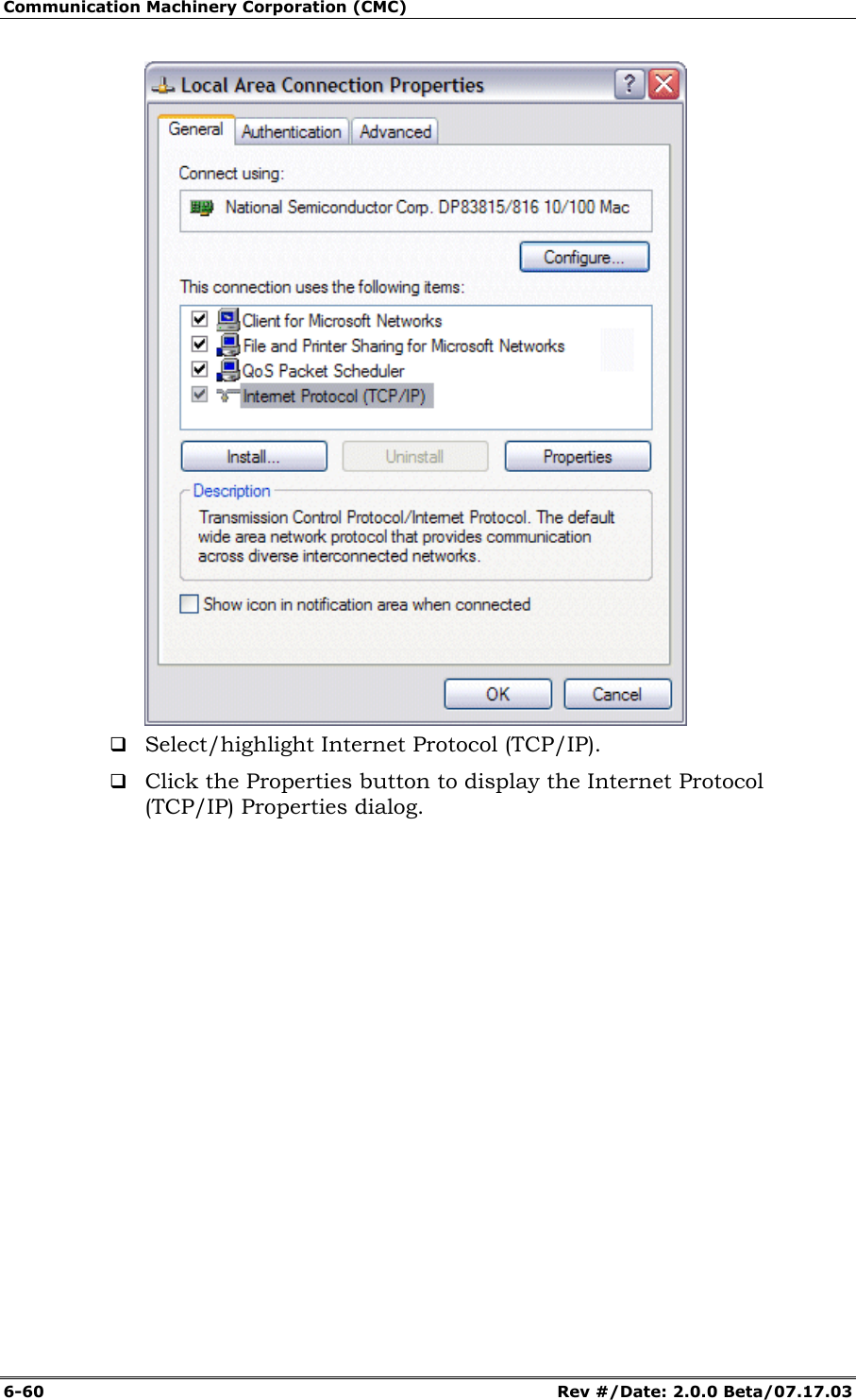 Communication Machinery Corporation (CMC) 6-60   Rev #/Date: 2.0.0 Beta/07.17.03   Select/highlight Internet Protocol (TCP/IP).   Click the Properties button to display the Internet Protocol (TCP/IP) Properties dialog. 
