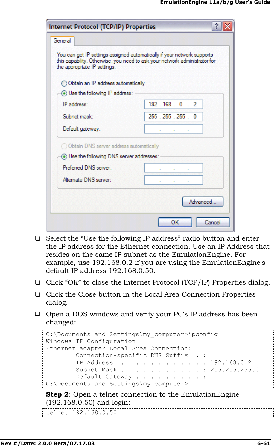 EmulationEngine 11a/b/g User's Guide Rev #/Date: 2.0.0 Beta/07.17.03  6-61   Select the &ldquo;Use the following IP address&rdquo; radio button and enter the IP address for the Ethernet connection. Use an IP Address that resides on the same IP subnet as the EmulationEngine. For example, use 192.168.0.2 if you are using the EmulationEngine's default IP address 192.168.0.50.  Click &ldquo;OK&rdquo; to close the Internet Protocol (TCP/IP) Properties dialog.  Click the Close button in the Local Area Connection Properties dialog.  Open a DOS windows and verify your PC's IP address has been changed: C:\Documents and Settings\my_computer>ipconfig Windows IP Configuration Ethernet adapter Local Area Connection:         Connection-specific DNS Suffix  . :         IP Address. . . . . . . . . . . . : 192.168.0.2         Subnet Mask . . . . . . . . . . . : 255.255.255.0         Default Gateway . . . . . . . . . : C:\Documents and Settings\my_computer> Step 2: Open a telnet connection to the EmulationEngine (192.168.0.50) and login: telnet 192.168.0.50 