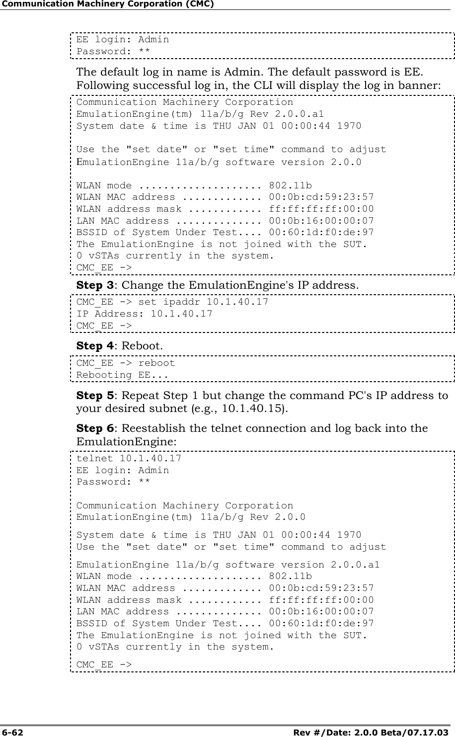 Communication Machinery Corporation (CMC) 6-62   Rev #/Date: 2.0.0 Beta/07.17.03 EE login: Admin Password: ** The default log in name is Admin. The default password is EE. Following successful log in, the CLI will display the log in banner: Communication Machinery Corporation EmulationEngine(tm) 11a/b/g Rev 2.0.0.a1 System date &amp; time is THU JAN 01 00:00:44 1970  Use the "set date" or "set time" command to adjust EmulationEngine 11a/b/g software version 2.0.0  WLAN mode .................... 802.11b WLAN MAC address ............. 00:0b:cd:59:23:57 WLAN address mask ............ ff:ff:ff:ff:00:00 LAN MAC address .............. 00:0b:16:00:00:07 BSSID of System Under Test.... 00:60:1d:f0:de:97 The EmulationEngine is not joined with the SUT. 0 vSTAs currently in the system. CMC_EE ->  Step 3: Change the EmulationEngine's IP address. CMC_EE -> set ipaddr 10.1.40.17 IP Address: 10.1.40.17 CMC_EE -> Step 4: Reboot. CMC_EE -> reboot Rebooting EE... Step 5: Repeat Step 1 but change the command PC's IP address to your desired subnet (e.g., 10.1.40.15). Step 6: Reestablish the telnet connection and log back into the EmulationEngine: telnet 10.1.40.17 EE login: Admin Password: **  Communication Machinery Corporation EmulationEngine(tm) 11a/b/g Rev 2.0.0 System date &amp; time is THU JAN 01 00:00:44 1970 Use the "set date" or "set time" command to adjust EmulationEngine 11a/b/g software version 2.0.0.a1 WLAN mode .................... 802.11b WLAN MAC address ............. 00:0b:cd:59:23:57 WLAN address mask ............ ff:ff:ff:ff:00:00 LAN MAC address .............. 00:0b:16:00:00:07 BSSID of System Under Test.... 00:60:1d:f0:de:97 The EmulationEngine is not joined with the SUT. 0 vSTAs currently in the system. CMC_EE ->  