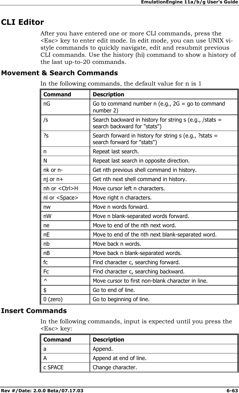 EmulationEngine 11a/b/g User's Guide Rev #/Date: 2.0.0 Beta/07.17.03  6-63 CLI Editor After you have entered one or more CLI commands, press the <Esc> key to enter edit mode. In edit mode, you can use UNIX vi-style commands to quickly navigate, edit and resubmit previous CLI commands. Use the history (hi) command to show a history of the last up-to-20 commands. Movement &amp; Search Commands In the following commands, the default value for n is 1 Command Description nG   Go to command number n (e.g., 2G = go to command number 2) /s   Search backward in history for string s (e.g., /stats = search backward for "stats") ?s   Search forward in history for string s (e.g., ?stats = search forward for "stats") n   Repeat last search. N   Repeat last search in opposite direction. nk or n-   Get nth previous shell command in history. nj or n+  Get nth next shell command in history. nh or <Ctrl>H  Move cursor left n characters. nl or <Space>  Move right n characters. nw   Move n words forward. nW   Move n blank-separated words forward. ne   Move to end of the nth next word. nE   Move to end of the nth next blank-separated word. nb   Move back n words. nB   Move back n blank-separated words. fc   Find character c, searching forward. Fc   Find character c, searching backward. ^   Move cursor to first non-blank character in line. $   Go to end of line. 0 (zero)  Go to beginning of line. Insert Commands In the following commands, input is expected until you press the <Esc> key: Command Description a   Append. A   Append at end of line. c SPACE   Change character. 