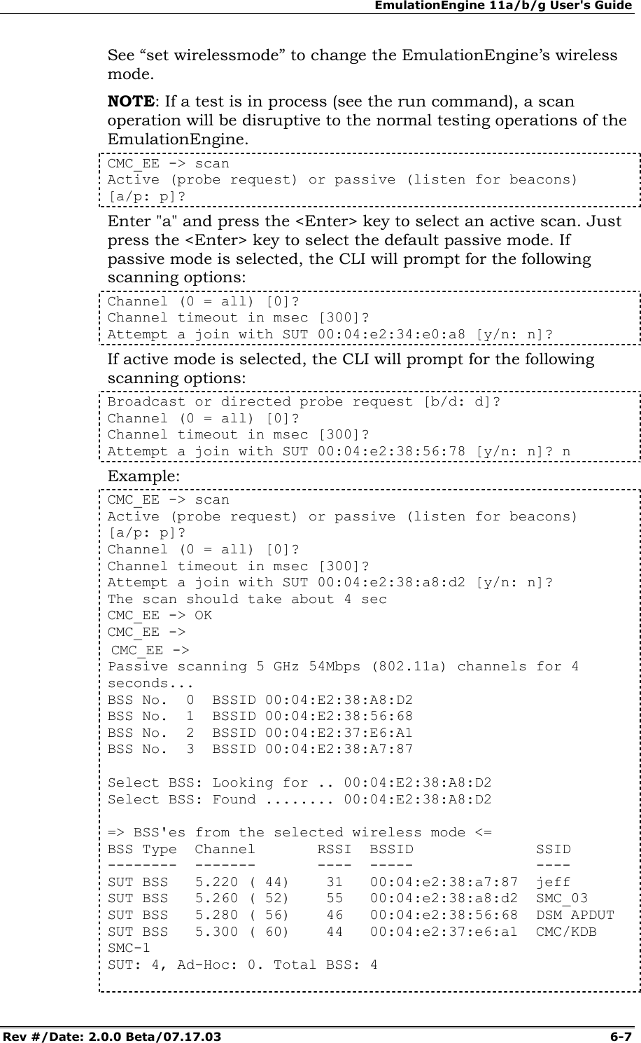 EmulationEngine 11a/b/g User's Guide Rev #/Date: 2.0.0 Beta/07.17.03  6-7 See &ldquo;set wirelessmode&rdquo; to change the EmulationEngine&rsquo;s wireless mode. NOTE: If a test is in process (see the run command), a scan operation will be disruptive to the normal testing operations of the EmulationEngine.  CMC_EE -> scan Active (probe request) or passive (listen for beacons) [a/p: p]? Enter "a" and press the <Enter> key to select an active scan. Just press the <Enter> key to select the default passive mode. If passive mode is selected, the CLI will prompt for the following scanning options: Channel (0 = all) [0]? Channel timeout in msec [300]? Attempt a join with SUT 00:04:e2:34:e0:a8 [y/n: n]? If active mode is selected, the CLI will prompt for the following scanning options: Broadcast or directed probe request [b/d: d]? Channel (0 = all) [0]? Channel timeout in msec [300]? Attempt a join with SUT 00:04:e2:38:56:78 [y/n: n]? n Example: CMC_EE -> scan Active (probe request) or passive (listen for beacons) [a/p: p]? Channel (0 = all) [0]? Channel timeout in msec [300]? Attempt a join with SUT 00:04:e2:38:a8:d2 [y/n: n]? The scan should take about 4 sec CMC_EE -> OK CMC_EE ->  CMC_EE -> Passive scanning 5 GHz 54Mbps (802.11a) channels for 4 seconds... BSS No.  0  BSSID 00:04:E2:38:A8:D2 BSS No.  1  BSSID 00:04:E2:38:56:68 BSS No.  2  BSSID 00:04:E2:37:E6:A1 BSS No.  3  BSSID 00:04:E2:38:A7:87   Select BSS: Looking for .. 00:04:E2:38:A8:D2 Select BSS: Found ........ 00:04:E2:38:A8:D2   => BSS'es from the selected wireless mode <= BSS Type  Channel       RSSI  BSSID              SSID --------  -------       ----  -----              ---- SUT BSS   5.220 ( 44)    31   00:04:e2:38:a7:87  jeff SUT BSS   5.260 ( 52)    55   00:04:e2:38:a8:d2  SMC_03 SUT BSS   5.280 ( 56)    46   00:04:e2:38:56:68  DSM APDUT SUT BSS   5.300 ( 60)    44   00:04:e2:37:e6:a1  CMC/KDB SMC-1 SUT: 4, Ad-Hoc: 0. Total BSS: 4   
