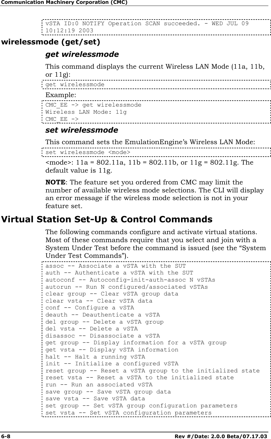 Communication Machinery Corporation (CMC) 6-8   Rev #/Date: 2.0.0 Beta/07.17.03 vSTA ID:0 NOTIFY Operation SCAN succeeded. - WED JUL 09 10:12:19 2003 wirelessmode (get/set) get wirelessmode This command displays the current Wireless LAN Mode (11a, 11b, or 11g): get wirelessmode Example: CMC_EE -> get wirelessmode Wireless LAN Mode: 11g CMC_EE -> set wirelessmode This command sets the EmulationEngine&rsquo;s Wireless LAN Mode: set wirelessmode <mode> <mode>: 11a = 802.11a, 11b = 802.11b, or 11g = 802.11g. The default value is 11g. NOTE: The feature set you ordered from CMC may limit the number of available wireless mode selections. The CLI will display an error message if the wireless mode selection is not in your feature set. Virtual Station Set-Up &amp; Control Commands The following commands configure and activate virtual stations. Most of these commands require that you select and join with a System Under Test before the command is issued (see the &ldquo;System Under Test Commands&rdquo;). assoc -- Associate a vSTA with the SUT auth -- Authenticate a vSTA with the SUT autoconf -- Autoconfig-init-auth-assoc N vSTAs autorun -- Run N configured/associated vSTAs clear group -- Clear vSTA group data clear vsta -- Clear vSTA data conf -- Configure a vSTA deauth -- Deauthenticate a vSTA del group -- Delete a vSTA group del vsta -- Delete a vSTA disassoc -- Disassociate a vSTA get group -- Display information for a vSTA group get vsta -- Display vSTA information halt -- Halt a running vSTA init -- Initialize a configured vSTA reset group -- Reset a vSTA group to the initialized state reset vsta -- Reset a vSTA to the initialized state run -- Run an associated vSTA save group -- Save vSTA group data save vsta -- Save vSTA data set group -- Set vSTA group configuration parameters set vsta -- Set vSTA configuration parameters 