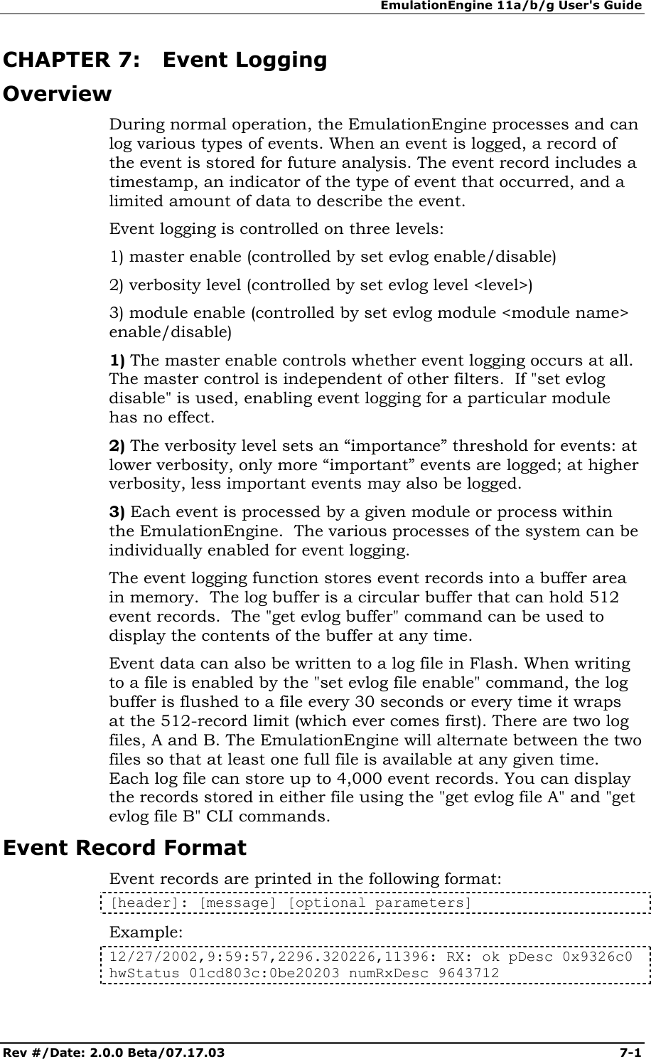 EmulationEngine 11a/b/g User's Guide Rev #/Date: 2.0.0 Beta/07.17.03  7-1        CHAPTER 7: Event Logging Overview During normal operation, the EmulationEngine processes and can log various types of events. When an event is logged, a record of the event is stored for future analysis. The event record includes a timestamp, an indicator of the type of event that occurred, and a limited amount of data to describe the event. Event logging is controlled on three levels:  1) master enable (controlled by set evlog enable/disable) 2) verbosity level (controlled by set evlog level <level>) 3) module enable (controlled by set evlog module <module name> enable/disable) 1) The master enable controls whether event logging occurs at all. The master control is independent of other filters.  If "set evlog disable" is used, enabling event logging for a particular module has no effect. 2) The verbosity level sets an &ldquo;importance&rdquo; threshold for events: at lower verbosity, only more &ldquo;important&rdquo; events are logged; at higher verbosity, less important events may also be logged.   3) Each event is processed by a given module or process within the EmulationEngine.  The various processes of the system can be individually enabled for event logging. The event logging function stores event records into a buffer area in memory.  The log buffer is a circular buffer that can hold 512 event records.  The "get evlog buffer" command can be used to display the contents of the buffer at any time. Event data can also be written to a log file in Flash. When writing to a file is enabled by the "set evlog file enable" command, the log buffer is flushed to a file every 30 seconds or every time it wraps at the 512-record limit (which ever comes first). There are two log files, A and B. The EmulationEngine will alternate between the two files so that at least one full file is available at any given time.  Each log file can store up to 4,000 event records. You can display the records stored in either file using the "get evlog file A" and "get evlog file B" CLI commands. Event Record Format Event records are printed in the following format: [header]: [message] [optional parameters] Example: 12/27/2002,9:59:57,2296.320226,11396: RX: ok pDesc 0x9326c0 hwStatus 01cd803c:0be20203 numRxDesc 9643712 