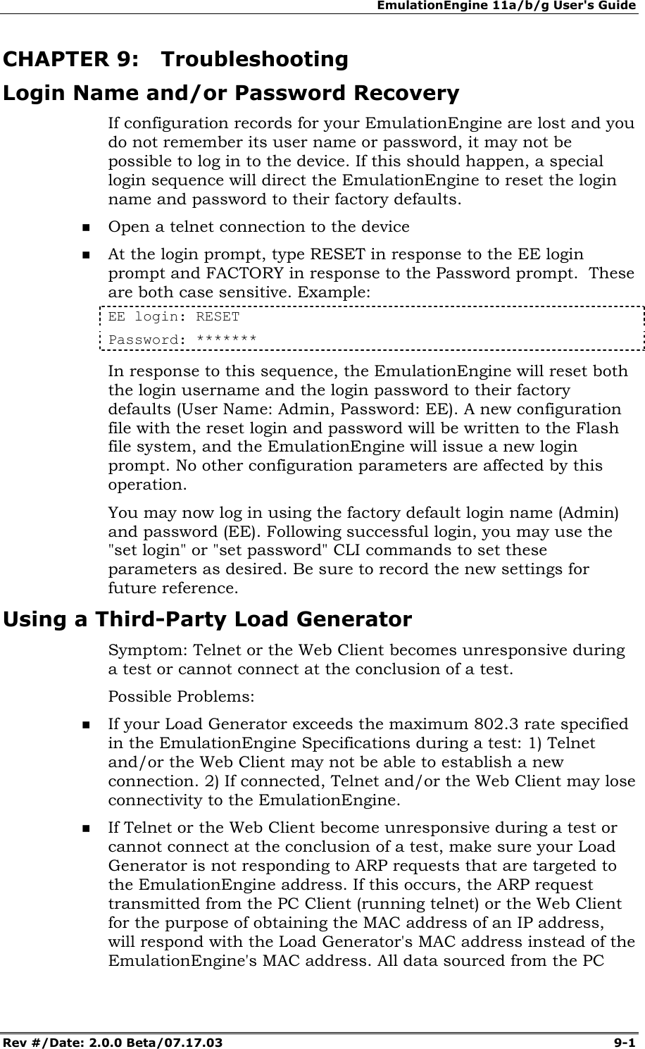 EmulationEngine 11a/b/g User's Guide Rev #/Date: 2.0.0 Beta/07.17.03  9-1        CHAPTER 9: Troubleshooting Login Name and/or Password Recovery If configuration records for your EmulationEngine are lost and you do not remember its user name or password, it may not be possible to log in to the device. If this should happen, a special login sequence will direct the EmulationEngine to reset the login name and password to their factory defaults.    Open a telnet connection to the device  At the login prompt, type RESET in response to the EE login prompt and FACTORY in response to the Password prompt.  These are both case sensitive. Example: EE login: RESET Password: ******* In response to this sequence, the EmulationEngine will reset both the login username and the login password to their factory defaults (User Name: Admin, Password: EE). A new configuration file with the reset login and password will be written to the Flash file system, and the EmulationEngine will issue a new login prompt. No other configuration parameters are affected by this operation. You may now log in using the factory default login name (Admin) and password (EE). Following successful login, you may use the "set login" or "set password" CLI commands to set these parameters as desired. Be sure to record the new settings for future reference. Using a Third-Party Load Generator Symptom: Telnet or the Web Client becomes unresponsive during a test or cannot connect at the conclusion of a test. Possible Problems:   If your Load Generator exceeds the maximum 802.3 rate specified in the EmulationEngine Specifications during a test: 1) Telnet and/or the Web Client may not be able to establish a new connection. 2) If connected, Telnet and/or the Web Client may lose connectivity to the EmulationEngine.   If Telnet or the Web Client become unresponsive during a test or cannot connect at the conclusion of a test, make sure your Load Generator is not responding to ARP requests that are targeted to the EmulationEngine address. If this occurs, the ARP request transmitted from the PC Client (running telnet) or the Web Client for the purpose of obtaining the MAC address of an IP address, will respond with the Load Generator's MAC address instead of the EmulationEngine's MAC address. All data sourced from the PC 