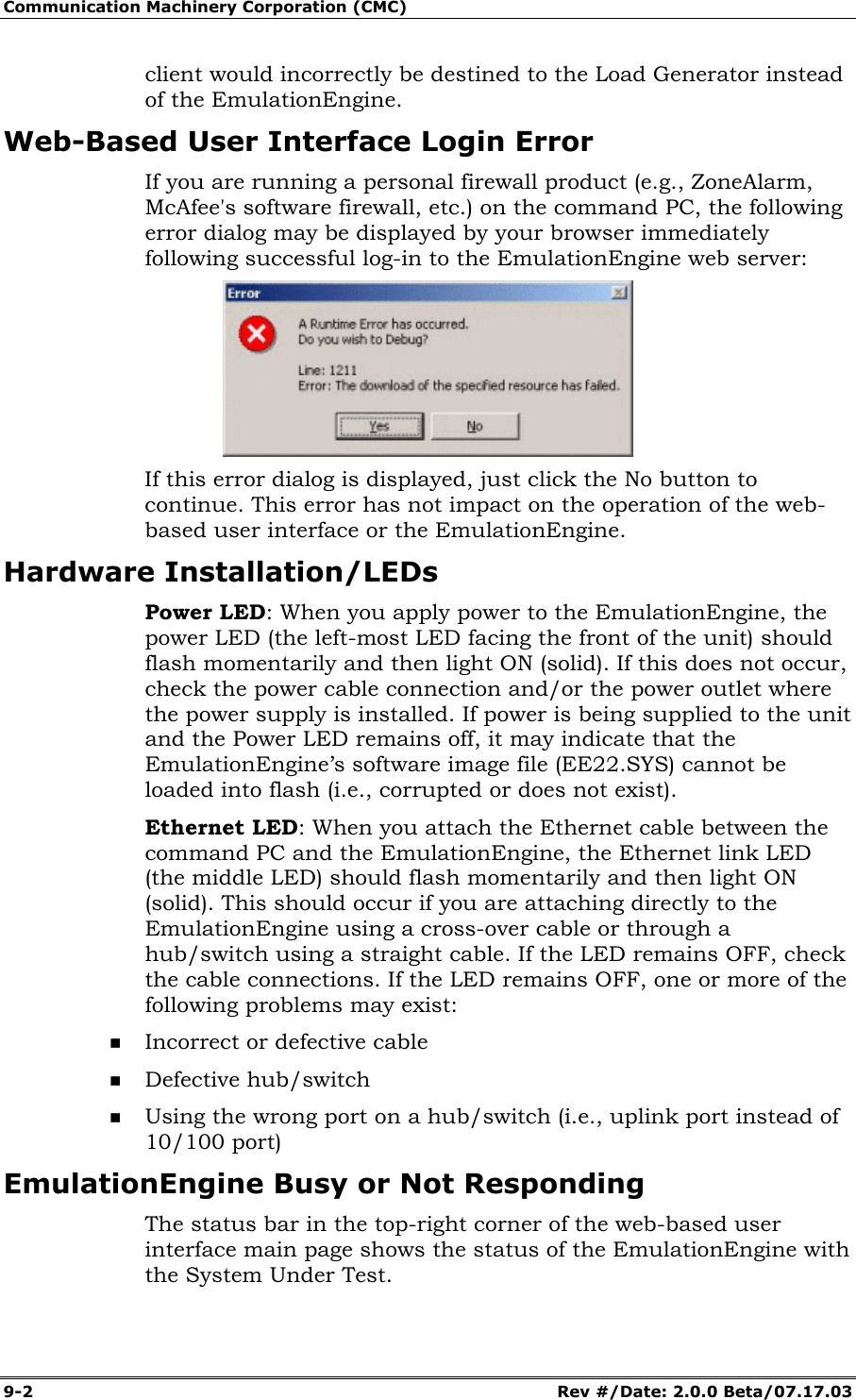 Communication Machinery Corporation (CMC) 9-2   Rev #/Date: 2.0.0 Beta/07.17.03 client would incorrectly be destined to the Load Generator instead of the EmulationEngine. Web-Based User Interface Login Error If you are running a personal firewall product (e.g., ZoneAlarm, McAfee's software firewall, etc.) on the command PC, the following error dialog may be displayed by your browser immediately following successful log-in to the EmulationEngine web server:  If this error dialog is displayed, just click the No button to continue. This error has not impact on the operation of the web-based user interface or the EmulationEngine. Hardware Installation/LEDs Power LED: When you apply power to the EmulationEngine, the power LED (the left-most LED facing the front of the unit) should flash momentarily and then light ON (solid). If this does not occur, check the power cable connection and/or the power outlet where the power supply is installed. If power is being supplied to the unit and the Power LED remains off, it may indicate that the EmulationEngine&rsquo;s software image file (EE22.SYS) cannot be loaded into flash (i.e., corrupted or does not exist). Ethernet LED: When you attach the Ethernet cable between the command PC and the EmulationEngine, the Ethernet link LED (the middle LED) should flash momentarily and then light ON (solid). This should occur if you are attaching directly to the EmulationEngine using a cross-over cable or through a hub/switch using a straight cable. If the LED remains OFF, check the cable connections. If the LED remains OFF, one or more of the following problems may exist:  Incorrect or defective cable  Defective hub/switch  Using the wrong port on a hub/switch (i.e., uplink port instead of 10/100 port) EmulationEngine Busy or Not Responding The status bar in the top-right corner of the web-based user interface main page shows the status of the EmulationEngine with the System Under Test.  