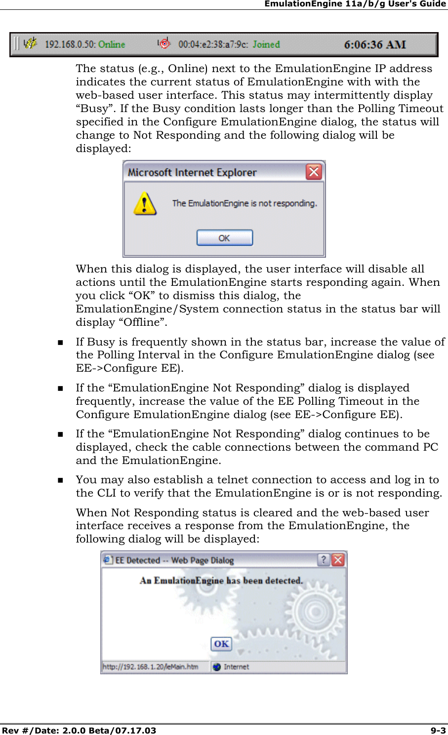 EmulationEngine 11a/b/g User's Guide Rev #/Date: 2.0.0 Beta/07.17.03  9-3  The status (e.g., Online) next to the EmulationEngine IP address indicates the current status of EmulationEngine with with the web-based user interface. This status may intermittently display &ldquo;Busy&rdquo;. If the Busy condition lasts longer than the Polling Timeout specified in the Configure EmulationEngine dialog, the status will change to Not Responding and the following dialog will be displayed:   When this dialog is displayed, the user interface will disable all actions until the EmulationEngine starts responding again. When you click &ldquo;OK&rdquo; to dismiss this dialog, the EmulationEngine/System connection status in the status bar will display &ldquo;Offline&rdquo;.  If Busy is frequently shown in the status bar, increase the value of the Polling Interval in the Configure EmulationEngine dialog (see EE->Configure EE).  If the &ldquo;EmulationEngine Not Responding&rdquo; dialog is displayed frequently, increase the value of the EE Polling Timeout in the Configure EmulationEngine dialog (see EE->Configure EE).   If the &ldquo;EmulationEngine Not Responding&rdquo; dialog continues to be displayed, check the cable connections between the command PC and the EmulationEngine.  You may also establish a telnet connection to access and log in to the CLI to verify that the EmulationEngine is or is not responding. When Not Responding status is cleared and the web-based user interface receives a response from the EmulationEngine, the following dialog will be displayed:  