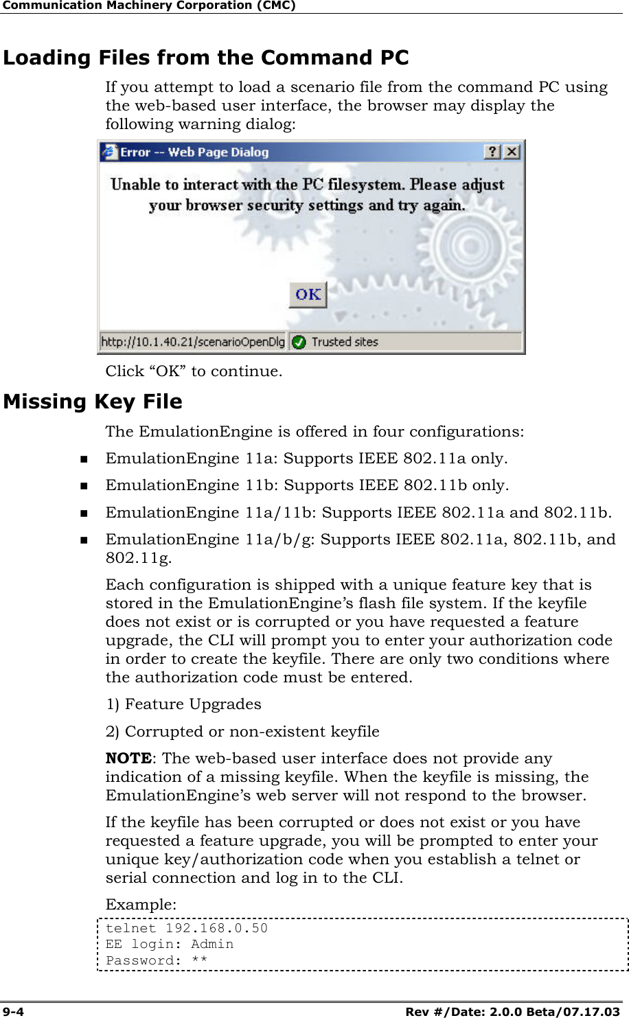 Communication Machinery Corporation (CMC) 9-4   Rev #/Date: 2.0.0 Beta/07.17.03 Loading Files from the Command PC If you attempt to load a scenario file from the command PC using the web-based user interface, the browser may display the following warning dialog:  Click &ldquo;OK&rdquo; to continue.  Missing Key File The EmulationEngine is offered in four configurations:  EmulationEngine 11a: Supports IEEE 802.11a only.  EmulationEngine 11b: Supports IEEE 802.11b only.  EmulationEngine 11a/11b: Supports IEEE 802.11a and 802.11b.  EmulationEngine 11a/b/g: Supports IEEE 802.11a, 802.11b, and 802.11g. Each configuration is shipped with a unique feature key that is stored in the EmulationEngine&rsquo;s flash file system. If the keyfile does not exist or is corrupted or you have requested a feature upgrade, the CLI will prompt you to enter your authorization code in order to create the keyfile. There are only two conditions where the authorization code must be entered. 1) Feature Upgrades  2) Corrupted or non-existent keyfile NOTE: The web-based user interface does not provide any indication of a missing keyfile. When the keyfile is missing, the EmulationEngine&rsquo;s web server will not respond to the browser. If the keyfile has been corrupted or does not exist or you have requested a feature upgrade, you will be prompted to enter your unique key/authorization code when you establish a telnet or serial connection and log in to the CLI. Example:  telnet 192.168.0.50 EE login: Admin Password: ** 