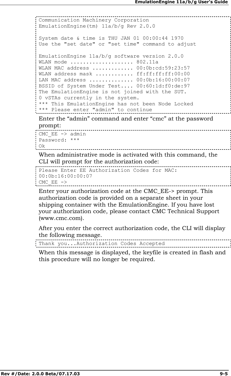 EmulationEngine 11a/b/g User's Guide Rev #/Date: 2.0.0 Beta/07.17.03  9-5 Communication Machinery Corporation EmulationEngine(tm) 11a/b/g Rev 2.0.0   System date &amp; time is THU JAN 01 00:00:44 1970 Use the "set date" or "set time" command to adjust   EmulationEngine 11a/b/g software version 2.0.0 WLAN mode .................... 802.11a WLAN MAC address ............. 00:0b:cd:59:23:57 WLAN address mask ............ ff:ff:ff:ff:00:00 LAN MAC address .............. 00:0b:16:00:00:07 BSSID of System Under Test.... 00:60:1d:f0:de:97 The EmulationEngine is not joined with the SUT. 0 vSTAs currently in the system. *** This EmulationEngine has not been Node Locked *** Please enter "admin" to continue Enter the &ldquo;admin&rdquo; command and enter &ldquo;cmc&rdquo; at the password prompt: CMC_EE -> admin Password: *** Ok When administrative mode is activated with this command, the CLI will prompt for the authorization code: Please Enter EE Authorization Codes for MAC: 00:0b:16:00:00:07 CMC_EE -> Enter your authorization code at the CMC_EE-> prompt. This authorization code is provided on a separate sheet in your shipping container with the EmulationEngine. If you have lost your authorization code, please contact CMC Technical Support (www.cmc.com). After you enter the correct authorization code, the CLI will display the following message. Thank you...Authorization Codes Accepted When this message is displayed, the keyfile is created in flash and this procedure will no longer be required. 