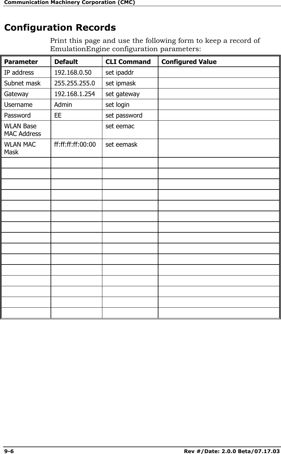 Communication Machinery Corporation (CMC) 9-6   Rev #/Date: 2.0.0 Beta/07.17.03 Configuration Records Print this page and use the following form to keep a record of EmulationEngine configuration parameters: Parameter Default  CLI Command Configured Value IP address  192.168.0.50  set ipaddr   Subnet mask  255.255.255.0  set ipmask   Gateway 192.168.1.254 set gateway  Username Admin  set login   Password EE  set password  WLAN Base MAC Address  set eemac  WLAN MAC Mask ff:ff:ff:ff:00:00 set eemask                                                                                                