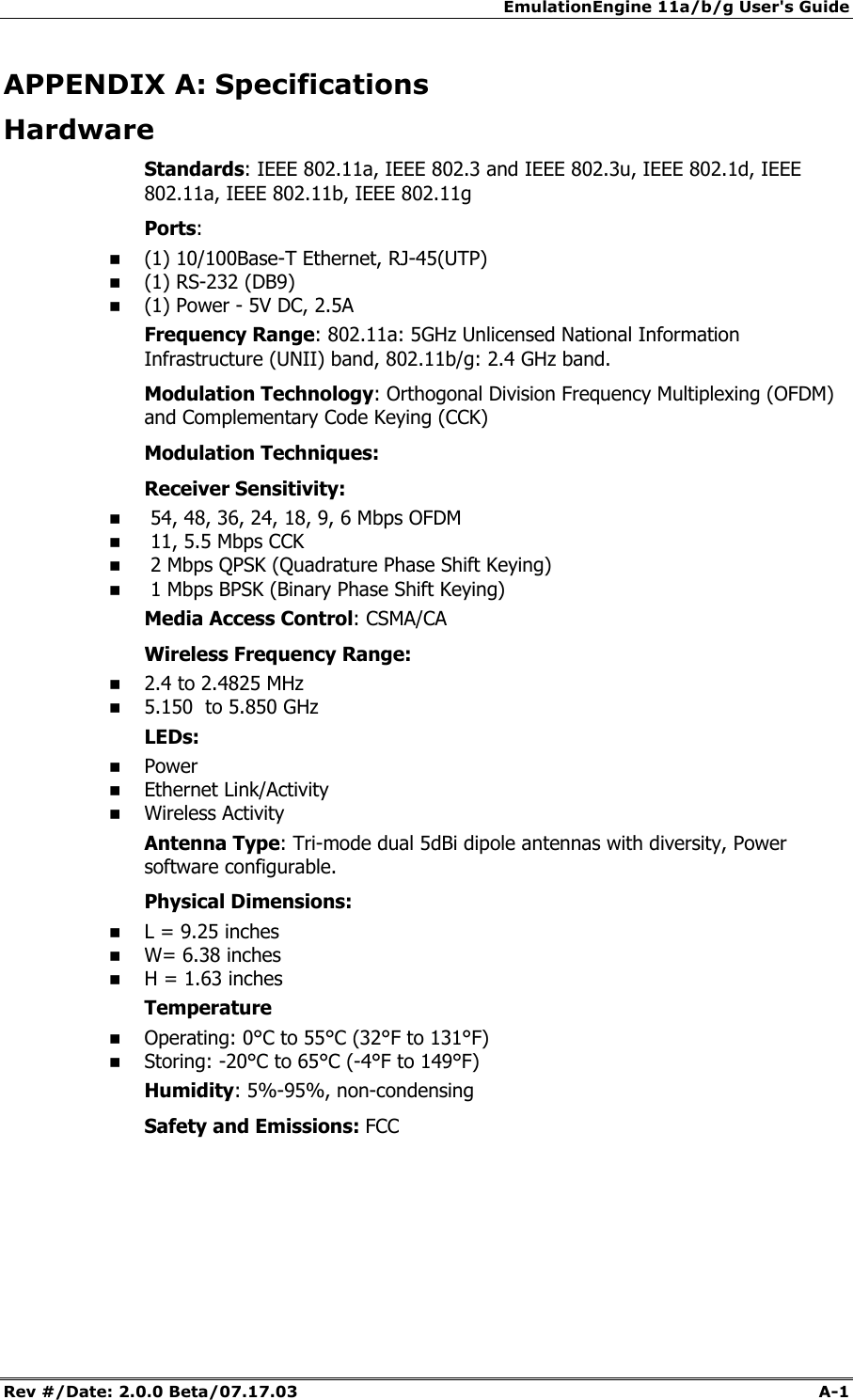 EmulationEngine 11a/b/g User's Guide Rev #/Date: 2.0.0 Beta/07.17.03  A-1        APPENDIX A: Specifications Hardware Standards: IEEE 802.11a, IEEE 802.3 and IEEE 802.3u, IEEE 802.1d, IEEE 802.11a, IEEE 802.11b, IEEE 802.11g Ports:   (1) 10/100Base-T Ethernet, RJ-45(UTP)  (1) RS-232 (DB9)  (1) Power - 5V DC, 2.5A Frequency Range: 802.11a: 5GHz Unlicensed National Information Infrastructure (UNII) band, 802.11b/g: 2.4 GHz band. Modulation Technology: Orthogonal Division Frequency Multiplexing (OFDM) and Complementary Code Keying (CCK)  Modulation Techniques: Receiver Sensitivity:   54, 48, 36, 24, 18, 9, 6 Mbps OFDM   11, 5.5 Mbps CCK   2 Mbps QPSK (Quadrature Phase Shift Keying)   1 Mbps BPSK (Binary Phase Shift Keying) Media Access Control: CSMA/CA Wireless Frequency Range:  2.4 to 2.4825 MHz  5.150  to 5.850 GHz LEDs:  Power  Ethernet Link/Activity  Wireless Activity Antenna Type: Tri-mode dual 5dBi dipole antennas with diversity, Power software configurable. Physical Dimensions:  L = 9.25 inches  W= 6.38 inches  H = 1.63 inches Temperature  Operating: 0&deg;C to 55&deg;C (32&deg;F to 131&deg;F)  Storing: -20&deg;C to 65&deg;C (-4&deg;F to 149&deg;F) Humidity: 5%-95%, non-condensing Safety and Emissions: FCC   