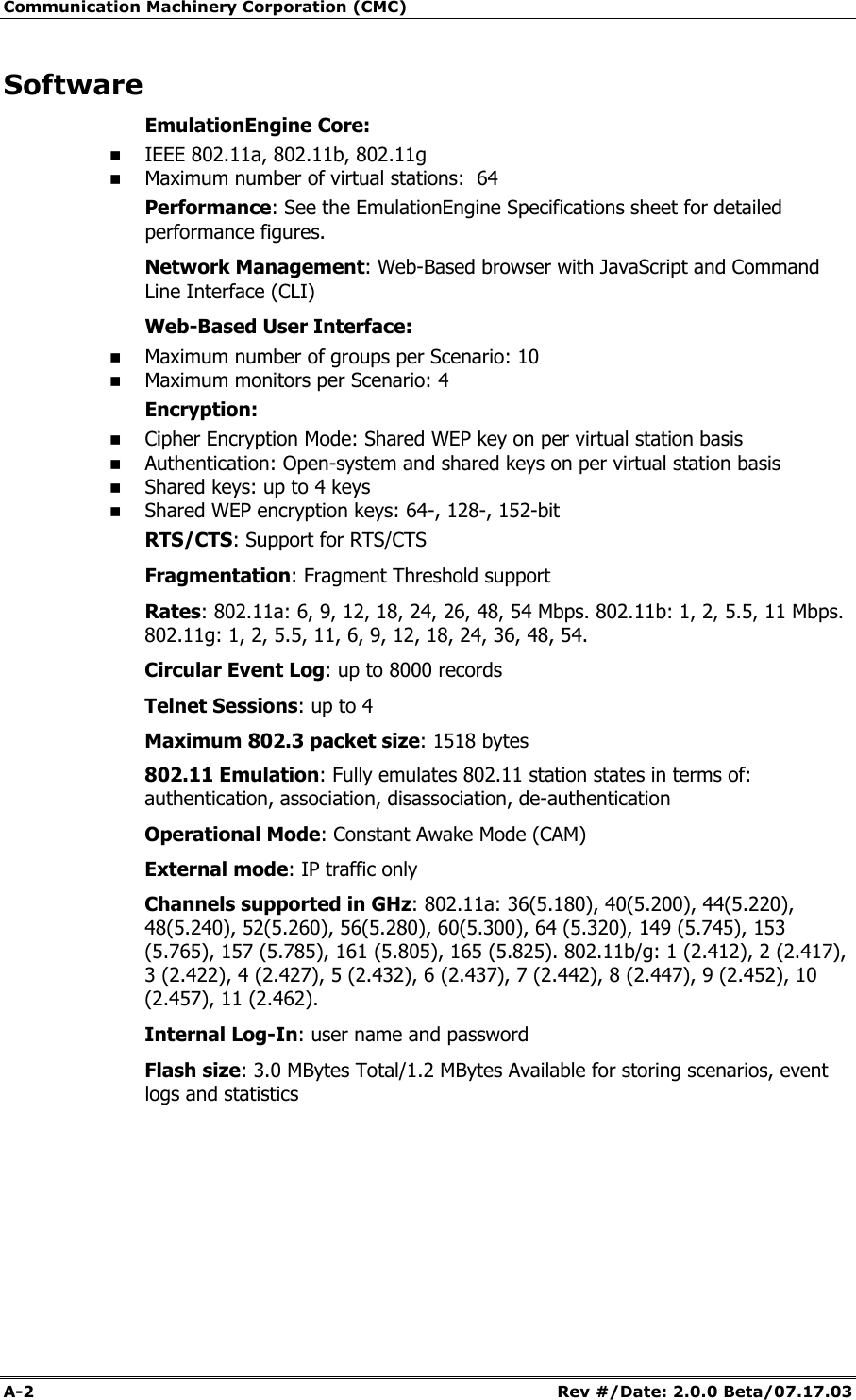 Communication Machinery Corporation (CMC) A-2   Rev #/Date: 2.0.0 Beta/07.17.03 Software EmulationEngine Core:  IEEE 802.11a, 802.11b, 802.11g  Maximum number of virtual stations:  64 Performance: See the EmulationEngine Specifications sheet for detailed performance figures. Network Management: Web-Based browser with JavaScript and Command Line Interface (CLI) Web-Based User Interface:  Maximum number of groups per Scenario: 10  Maximum monitors per Scenario: 4 Encryption:  Cipher Encryption Mode: Shared WEP key on per virtual station basis  Authentication: Open-system and shared keys on per virtual station basis  Shared keys: up to 4 keys  Shared WEP encryption keys: 64-, 128-, 152-bit RTS/CTS: Support for RTS/CTS Fragmentation: Fragment Threshold support Rates: 802.11a: 6, 9, 12, 18, 24, 26, 48, 54 Mbps. 802.11b: 1, 2, 5.5, 11 Mbps. 802.11g: 1, 2, 5.5, 11, 6, 9, 12, 18, 24, 36, 48, 54.  Circular Event Log: up to 8000 records Telnet Sessions: up to 4 Maximum 802.3 packet size: 1518 bytes 802.11 Emulation: Fully emulates 802.11 station states in terms of: authentication, association, disassociation, de-authentication Operational Mode: Constant Awake Mode (CAM) External mode: IP traffic only Channels supported in GHz: 802.11a: 36(5.180), 40(5.200), 44(5.220), 48(5.240), 52(5.260), 56(5.280), 60(5.300), 64 (5.320), 149 (5.745), 153 (5.765), 157 (5.785), 161 (5.805), 165 (5.825). 802.11b/g: 1 (2.412), 2 (2.417), 3 (2.422), 4 (2.427), 5 (2.432), 6 (2.437), 7 (2.442), 8 (2.447), 9 (2.452), 10 (2.457), 11 (2.462).  Internal Log-In: user name and password Flash size: 3.0 MBytes Total/1.2 MBytes Available for storing scenarios, event logs and statistics     