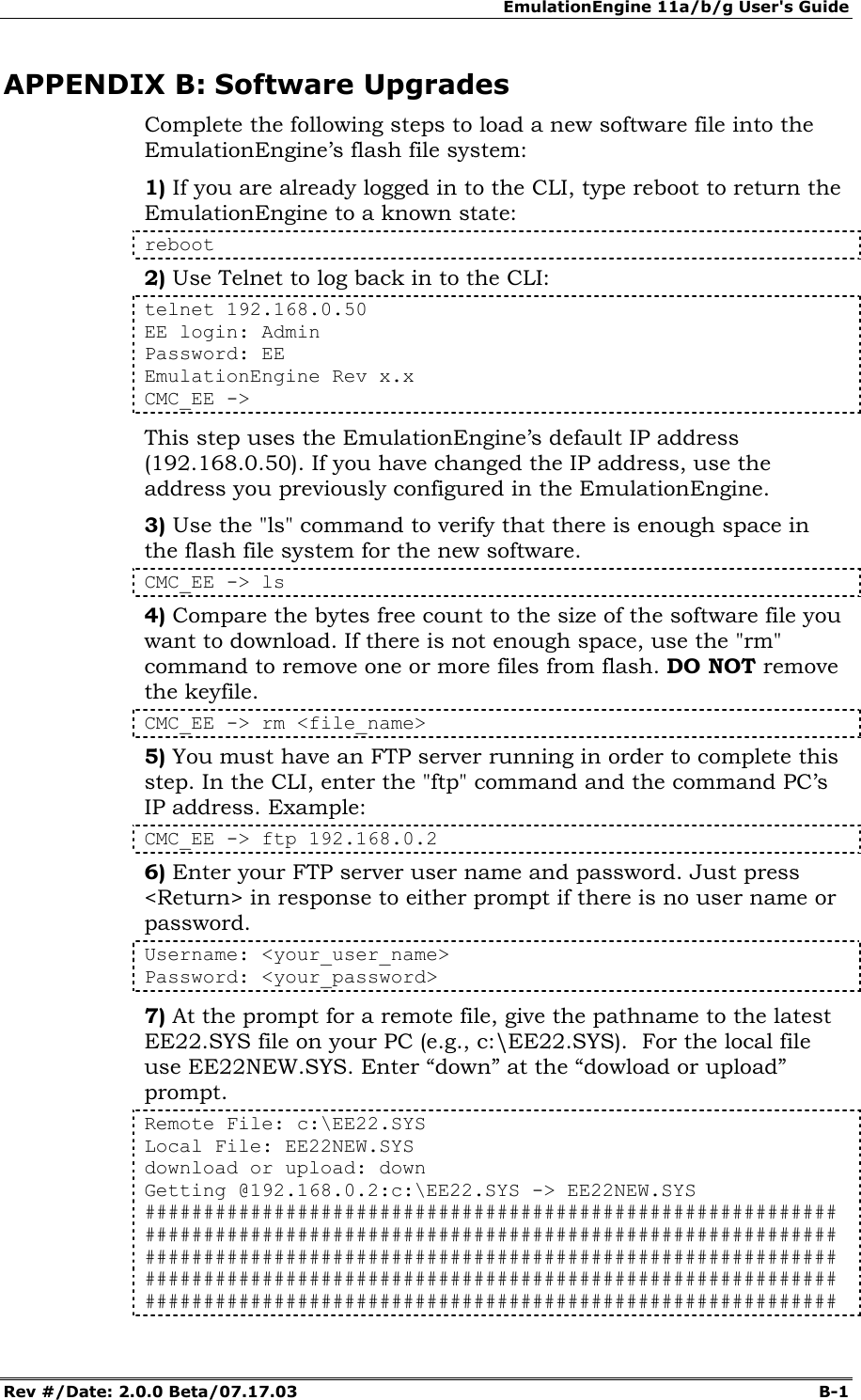 EmulationEngine 11a/b/g User's Guide Rev #/Date: 2.0.0 Beta/07.17.03  B-1        APPENDIX B: Software Upgrades Complete the following steps to load a new software file into the EmulationEngine&rsquo;s flash file system: 1) If you are already logged in to the CLI, type reboot to return the EmulationEngine to a known state: reboot 2) Use Telnet to log back in to the CLI: telnet 192.168.0.50 EE login: Admin Password: EE EmulationEngine Rev x.x  CMC_EE ->  This step uses the EmulationEngine&rsquo;s default IP address (192.168.0.50). If you have changed the IP address, use the address you previously configured in the EmulationEngine. 3) Use the "ls" command to verify that there is enough space in the flash file system for the new software.   CMC_EE -> ls 4) Compare the bytes free count to the size of the software file you want to download. If there is not enough space, use the "rm" command to remove one or more files from flash. DO NOT remove the keyfile. CMC_EE -> rm <file_name> 5) You must have an FTP server running in order to complete this step. In the CLI, enter the "ftp" command and the command PC&rsquo;s IP address. Example: CMC_EE -> ftp 192.168.0.2 6) Enter your FTP server user name and password. Just press <Return> in response to either prompt if there is no user name or password. Username: <your_user_name> Password: <your_password> 7) At the prompt for a remote file, give the pathname to the latest EE22.SYS file on your PC (e.g., c:\EE22.SYS).  For the local file use EE22NEW.SYS. Enter &ldquo;down&rdquo; at the &ldquo;dowload or upload&rdquo; prompt. Remote File: c:\EE22.SYS Local File: EE22NEW.SYS download or upload: down Getting @192.168.0.2:c:\EE22.SYS -> EE22NEW.SYS ########################################################### ########################################################### ########################################################### ########################################################### ########################################################### 
