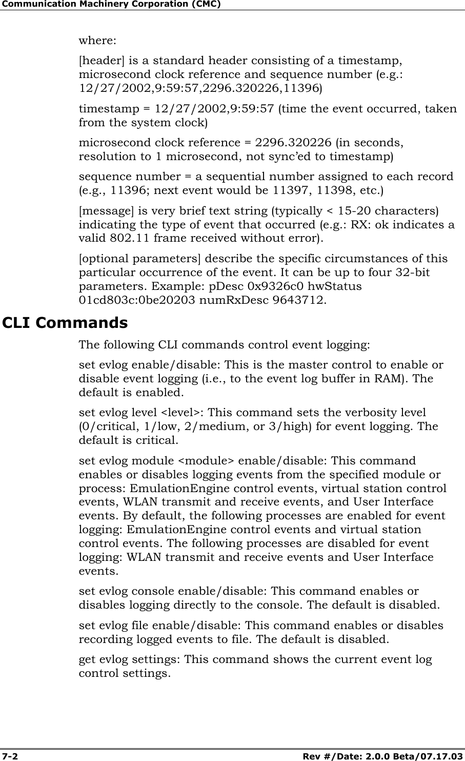 Communication Machinery Corporation (CMC) 7-2   Rev #/Date: 2.0.0 Beta/07.17.03 where: [header] is a standard header consisting of a timestamp, microsecond clock reference and sequence number (e.g.: 12/27/2002,9:59:57,2296.320226,11396) timestamp = 12/27/2002,9:59:57 (time the event occurred, taken from the system clock) microsecond clock reference = 2296.320226 (in seconds, resolution to 1 microsecond, not sync&rsquo;ed to timestamp) sequence number = a sequential number assigned to each record (e.g., 11396; next event would be 11397, 11398, etc.) [message] is very brief text string (typically < 15-20 characters) indicating the type of event that occurred (e.g.: RX: ok indicates a valid 802.11 frame received without error). [optional parameters] describe the specific circumstances of this particular occurrence of the event. It can be up to four 32-bit parameters. Example: pDesc 0x9326c0 hwStatus 01cd803c:0be20203 numRxDesc 9643712. CLI Commands The following CLI commands control event logging: set evlog enable/disable: This is the master control to enable or disable event logging (i.e., to the event log buffer in RAM). The default is enabled. set evlog level <level>: This command sets the verbosity level (0/critical, 1/low, 2/medium, or 3/high) for event logging. The default is critical. set evlog module <module> enable/disable: This command enables or disables logging events from the specified module or process: EmulationEngine control events, virtual station control events, WLAN transmit and receive events, and User Interface events. By default, the following processes are enabled for event logging: EmulationEngine control events and virtual station control events. The following processes are disabled for event logging: WLAN transmit and receive events and User Interface events. set evlog console enable/disable: This command enables or disables logging directly to the console. The default is disabled. set evlog file enable/disable: This command enables or disables recording logged events to file. The default is disabled. get evlog settings: This command shows the current event log control settings. 
