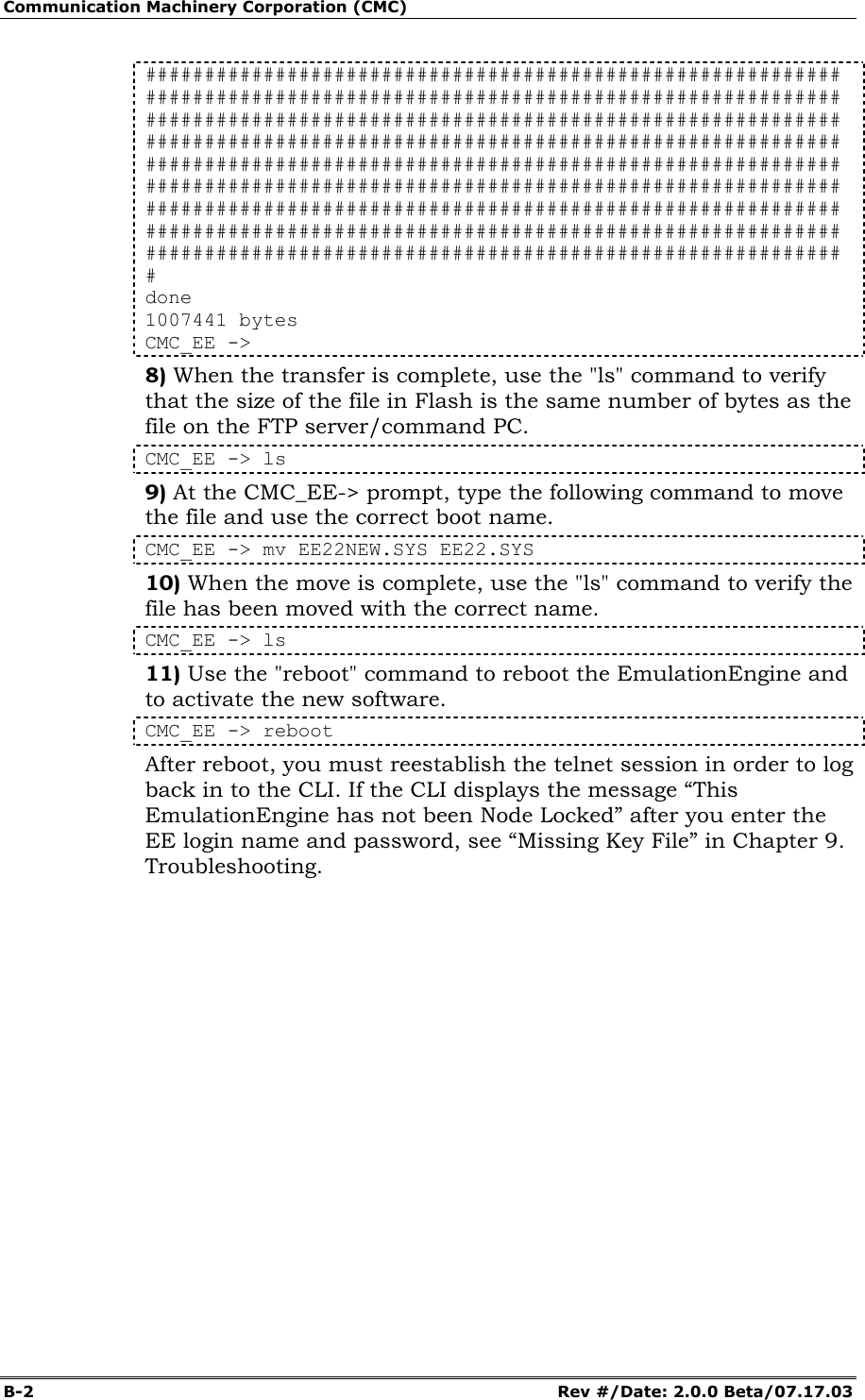 Communication Machinery Corporation (CMC) B-2   Rev #/Date: 2.0.0 Beta/07.17.03 ########################################################### ########################################################### ########################################################### ########################################################### ########################################################### ########################################################### ########################################################### ########################################################### ########################################################### # done 1007441 bytes CMC_EE -> 8) When the transfer is complete, use the "ls" command to verify that the size of the file in Flash is the same number of bytes as the file on the FTP server/command PC. CMC_EE -> ls 9) At the CMC_EE-> prompt, type the following command to move the file and use the correct boot name. CMC_EE -> mv EE22NEW.SYS EE22.SYS 10) When the move is complete, use the "ls" command to verify the file has been moved with the correct name. CMC_EE -> ls 11) Use the "reboot" command to reboot the EmulationEngine and to activate the new software. CMC_EE -> reboot After reboot, you must reestablish the telnet session in order to log back in to the CLI. If the CLI displays the message &ldquo;This EmulationEngine has not been Node Locked&rdquo; after you enter the EE login name and password, see &ldquo;Missing Key File&rdquo; in Chapter 9. Troubleshooting.