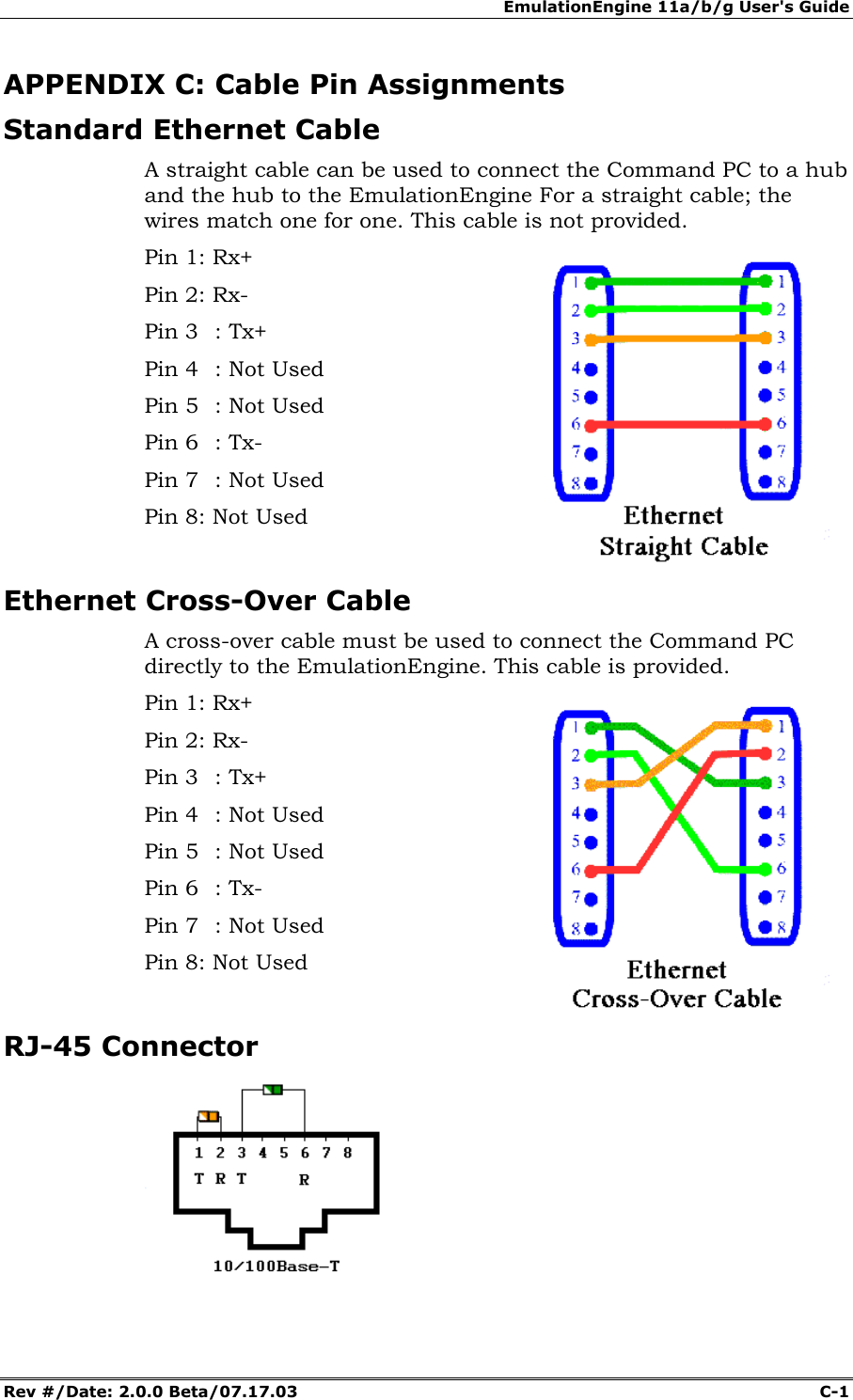 EmulationEngine 11a/b/g User's Guide Rev #/Date: 2.0.0 Beta/07.17.03  C-1        APPENDIX C: Cable Pin Assignments Standard Ethernet Cable A straight cable can be used to connect the Command PC to a hub and the hub to the EmulationEngine For a straight cable; the wires match one for one. This cable is not provided. Pin 1: Rx+ Pin 2: Rx- Pin 3  : Tx+ Pin 4  : Not Used Pin 5  : Not Used Pin 6  : Tx- Pin 7  : Not Used Pin 8: Not Used  Ethernet Cross-Over Cable A cross-over cable must be used to connect the Command PC directly to the EmulationEngine. This cable is provided. Pin 1: Rx+ Pin 2: Rx- Pin 3  : Tx+ Pin 4  : Not Used Pin 5  : Not Used Pin 6  : Tx- Pin 7  : Not Used Pin 8: Not Used   RJ-45 Connector  