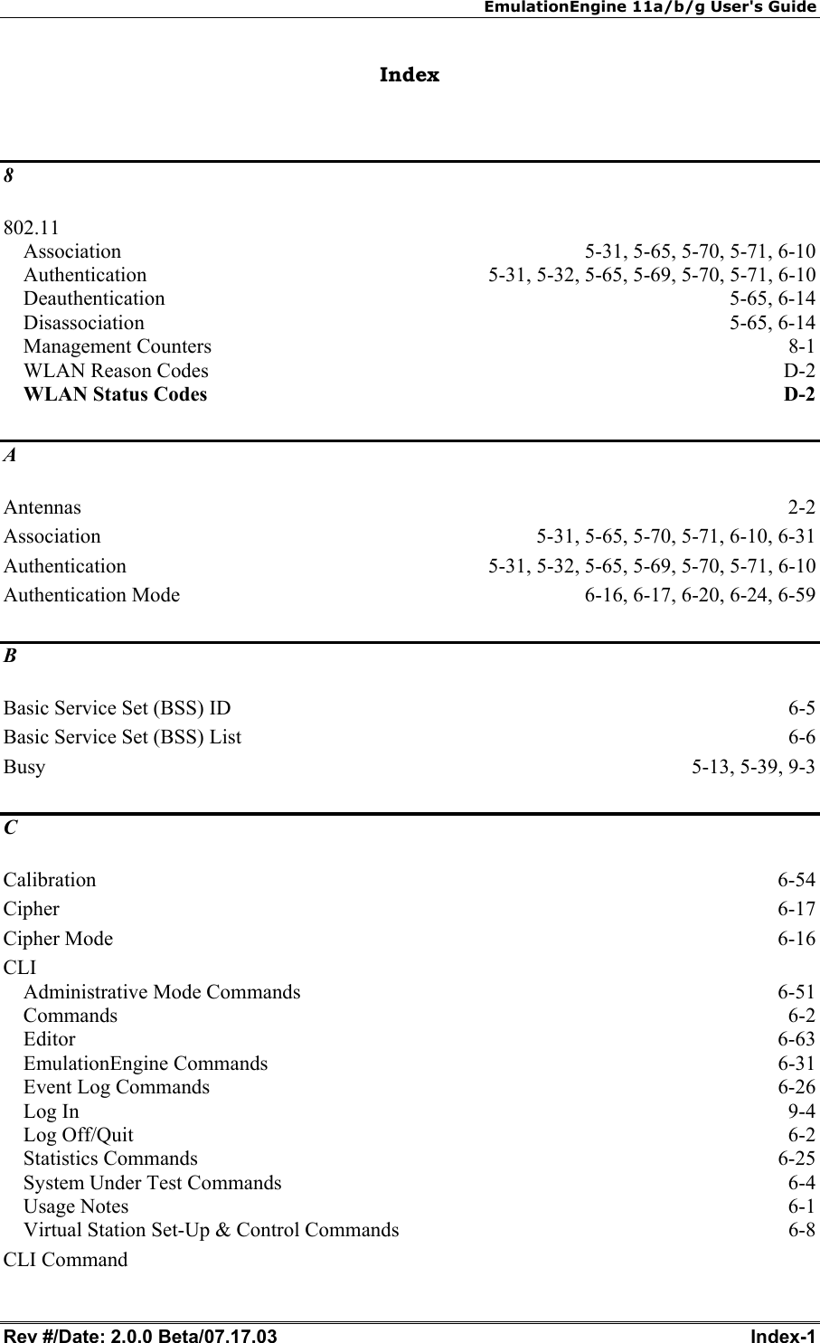 EmulationEngine 11a/b/g User's Guide Rev #/Date: 2.0.0 Beta/07.17.03  Index-1        Index  8 802.11 Association  5-31, 5-65, 5-70, 5-71, 6-10 Authentication  5-31, 5-32, 5-65, 5-69, 5-70, 5-71, 6-10 Deauthentication 5-65, 6-14 Disassociation 5-65, 6-14 Management Counters  8-1 WLAN Reason Codes  D-2 WLAN Status Codes D-2 A Antennas  2-2 Association  5-31, 5-65, 5-70, 5-71, 6-10, 6-31 Authentication  5-31, 5-32, 5-65, 5-69, 5-70, 5-71, 6-10 Authentication Mode  6-16, 6-17, 6-20, 6-24, 6-59 B Basic Service Set (BSS) ID  6-5 Basic Service Set (BSS) List  6-6 Busy 5-13, 5-39, 9-3 C Calibration  6-54 Cipher  6-17 Cipher Mode  6-16 CLI Administrative Mode Commands  6-51 Commands  6-2 Editor  6-63 EmulationEngine Commands  6-31 Event Log Commands  6-26 Log In  9-4 Log Off/Quit  6-2 Statistics Commands  6-25 System Under Test Commands  6-4 Usage Notes  6-1 Virtual Station Set-Up &amp; Control Commands  6-8 CLI Command 