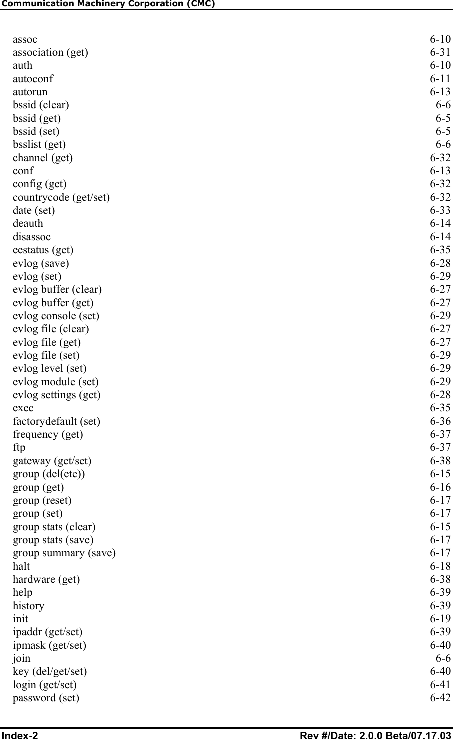 Communication Machinery Corporation (CMC) Index-2   Rev #/Date: 2.0.0 Beta/07.17.03 assoc  6-10 association (get)  6-31 auth  6-10 autoconf  6-11 autorun  6-13 bssid (clear)  6-6 bssid (get)  6-5 bssid (set)  6-5 bsslist (get)  6-6 channel (get)  6-32 conf  6-13 config (get)  6-32 countrycode (get/set)  6-32 date (set)  6-33 deauth  6-14 disassoc  6-14 eestatus (get)  6-35 evlog (save)  6-28 evlog (set)  6-29 evlog buffer (clear)  6-27 evlog buffer (get)  6-27 evlog console (set)  6-29 evlog file (clear)  6-27 evlog file (get)  6-27 evlog file (set)  6-29 evlog level (set)  6-29 evlog module (set)  6-29 evlog settings (get)  6-28 exec  6-35 factorydefault (set)  6-36 frequency (get)  6-37 ftp  6-37 gateway (get/set)  6-38 group (del(ete))  6-15 group (get)  6-16 group (reset)  6-17 group (set)  6-17 group stats (clear)  6-15 group stats (save)  6-17 group summary (save)  6-17 halt  6-18 hardware (get)  6-38 help  6-39 history  6-39 init  6-19 ipaddr (get/set)  6-39 ipmask (get/set)  6-40 join  6-6 key (del/get/set)  6-40 login (get/set)  6-41 password (set)  6-42 