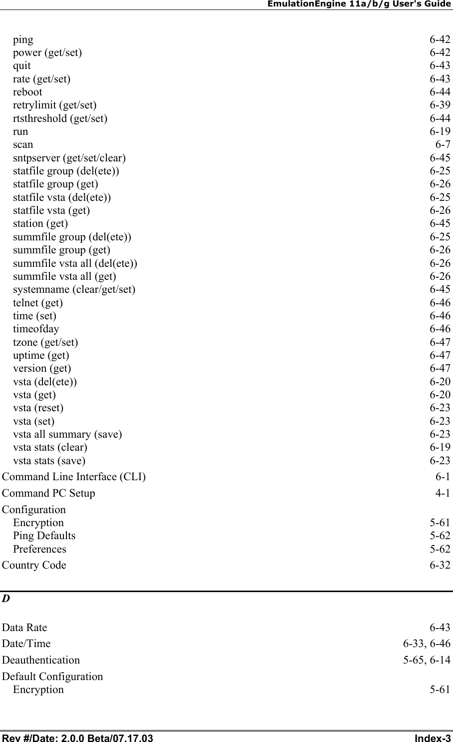 EmulationEngine 11a/b/g User's Guide Rev #/Date: 2.0.0 Beta/07.17.03  Index-3 ping  6-42 power (get/set)  6-42 quit  6-43 rate (get/set)  6-43 reboot  6-44 retrylimit (get/set)  6-39 rtsthreshold (get/set)  6-44 run  6-19 scan  6-7 sntpserver (get/set/clear)  6-45 statfile group (del(ete))  6-25 statfile group (get)  6-26 statfile vsta (del(ete))  6-25 statfile vsta (get)  6-26 station (get)  6-45 summfile group (del(ete))  6-25 summfile group (get)  6-26 summfile vsta all (del(ete))  6-26 summfile vsta all (get)  6-26 systemname (clear/get/set)  6-45 telnet (get)  6-46 time (set)  6-46 timeofday  6-46 tzone (get/set)  6-47 uptime (get)  6-47 version (get)  6-47 vsta (del(ete))  6-20 vsta (get)  6-20 vsta (reset)  6-23 vsta (set)  6-23 vsta all summary (save)  6-23 vsta stats (clear)  6-19 vsta stats (save)  6-23 Command Line Interface (CLI)  6-1 Command PC Setup  4-1 Configuration Encryption 5-61 Ping Defaults  5-62 Preferences 5-62 Country Code  6-32 D Data Rate  6-43 Date/Time 6-33, 6-46 Deauthentication 5-65, 6-14 Default Configuration Encryption 5-61 
