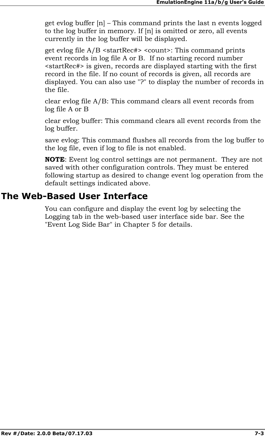 EmulationEngine 11a/b/g User's Guide Rev #/Date: 2.0.0 Beta/07.17.03  7-3 get evlog buffer [n] &ndash; This command prints the last n events logged to the log buffer in memory. If [n] is omitted or zero, all events currently in the log buffer will be displayed. get evlog file A/B <startRec#> <count>: This command prints event records in log file A or B.  If no starting record number <startRec#> is given, records are displayed starting with the first record in the file. If no count of records is given, all records are displayed. You can also use "?" to display the number of records in the file. clear evlog file A/B: This command clears all event records from log file A or B clear evlog buffer: This command clears all event records from the log buffer. save evlog: This command flushes all records from the log buffer to the log file, even if log to file is not enabled. NOTE: Event log control settings are not permanent.  They are not saved with other configuration controls. They must be entered following startup as desired to change event log operation from the default settings indicated above. The Web-Based User Interface You can configure and display the event log by selecting the Logging tab in the web-based user interface side bar. See the "Event Log Side Bar" in Chapter 5 for details. 