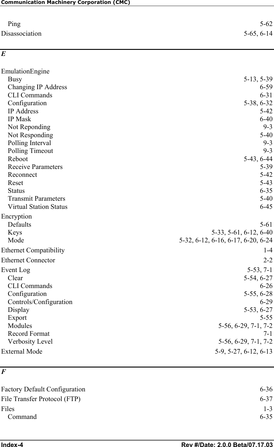 Communication Machinery Corporation (CMC) Index-4   Rev #/Date: 2.0.0 Beta/07.17.03 Ping  5-62 Disassociation 5-65, 6-14 E EmulationEngine Busy 5-13, 5-39 Changing IP Address  6-59 CLI Commands  6-31 Configuration 5-38, 6-32 IP Address  5-42 IP Mask  6-40 Not Reponding  9-3 Not Responding  5-40 Polling Interval  9-3 Polling Timeout  9-3 Reboot 5-43, 6-44 Receive Parameters  5-39 Reconnect 5-42 Reset  5-43 Status  6-35 Transmit Parameters  5-40 Virtual Station Status  6-45 Encryption Defaults  5-61 Keys  5-33, 5-61, 6-12, 6-40 Mode  5-32, 6-12, 6-16, 6-17, 6-20, 6-24 Ethernet Compatibility  1-4 Ethernet Connector  2-2 Event Log  5-53, 7-1 Clear 5-54, 6-27 CLI Commands  6-26 Configuration 5-55, 6-28 Controls/Configuration 6-29 Display 5-53, 6-27 Export  5-55 Modules  5-56, 6-29, 7-1, 7-2 Record Format  7-1 Verbosity Level  5-56, 6-29, 7-1, 7-2 External Mode  5-9, 5-27, 6-12, 6-13 F Factory Default Configuration  6-36 File Transfer Protocol (FTP)  6-37 Files  1-3 Command  6-35 