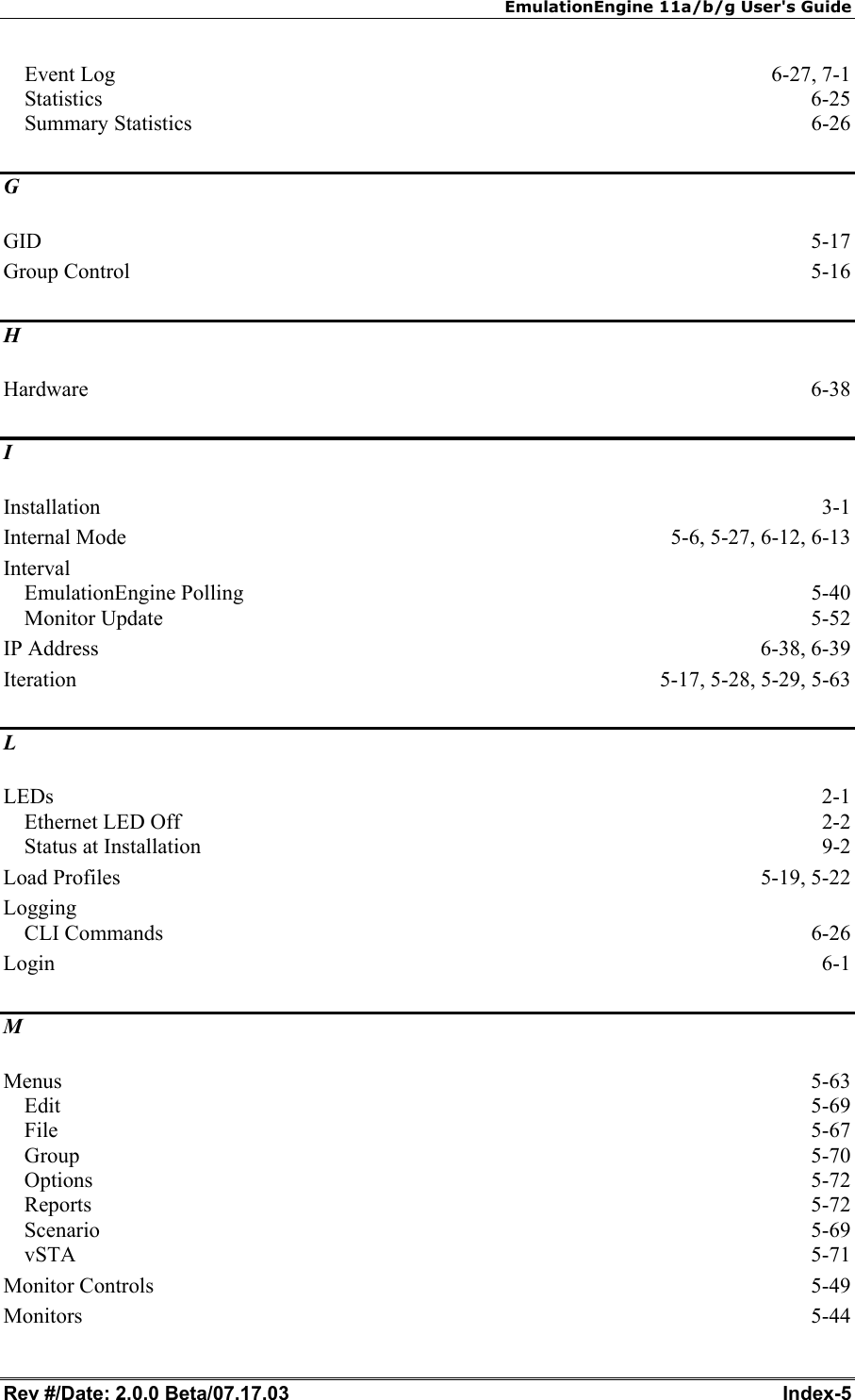 EmulationEngine 11a/b/g User's Guide Rev #/Date: 2.0.0 Beta/07.17.03  Index-5 Event Log  6-27, 7-1 Statistics  6-25 Summary Statistics  6-26 G GID  5-17 Group Control  5-16 H Hardware  6-38 I Installation  3-1 Internal Mode  5-6, 5-27, 6-12, 6-13 Interval EmulationEngine Polling  5-40 Monitor Update  5-52 IP Address  6-38, 6-39 Iteration  5-17, 5-28, 5-29, 5-63 L LEDs  2-1 Ethernet LED Off  2-2 Status at Installation  9-2 Load Profiles  5-19, 5-22 Logging CLI Commands  6-26 Login  6-1 M Menus  5-63 Edit  5-69 File  5-67 Group  5-70 Options  5-72 Reports  5-72 Scenario  5-69 vSTA  5-71 Monitor Controls  5-49 Monitors  5-44 