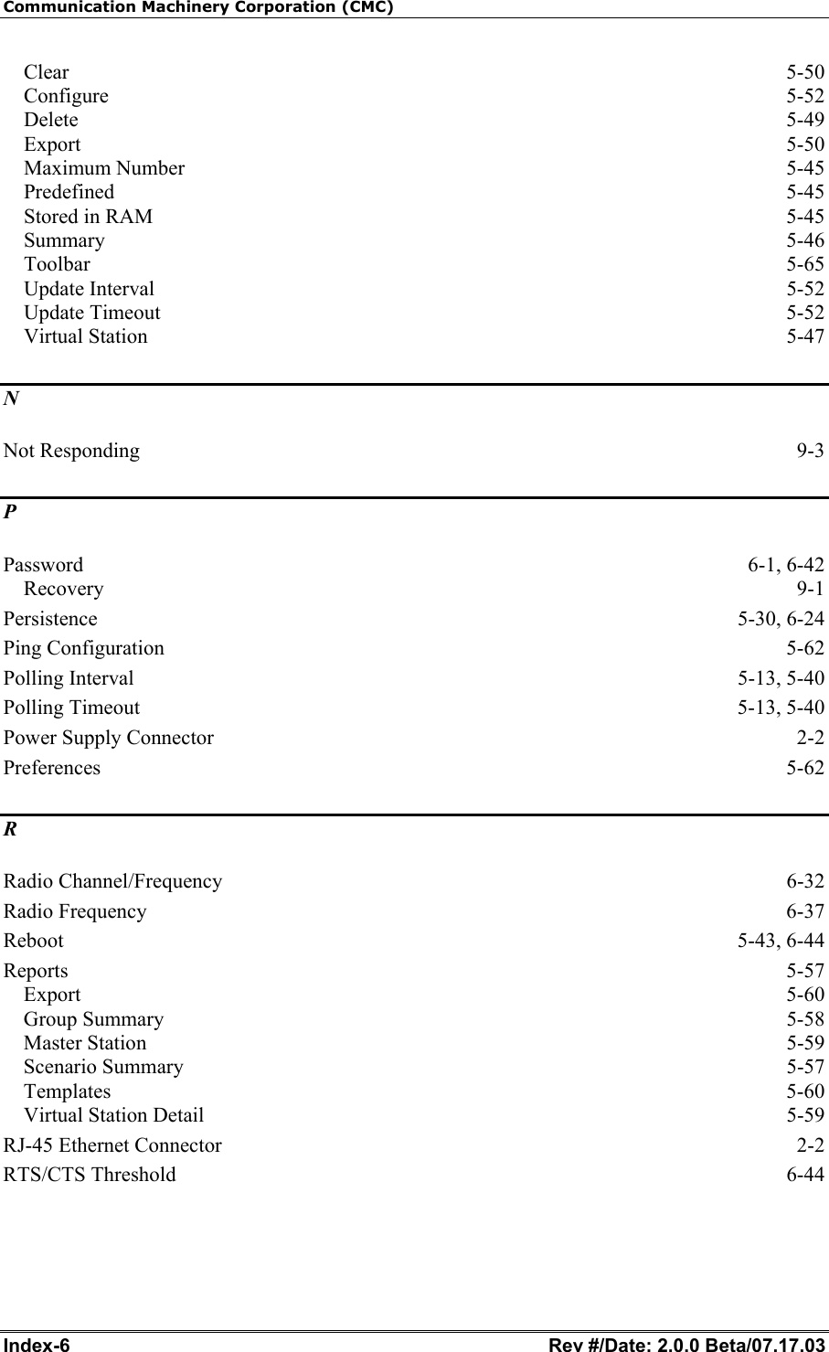 Communication Machinery Corporation (CMC) Index-6   Rev #/Date: 2.0.0 Beta/07.17.03 Clear  5-50 Configure  5-52 Delete  5-49 Export  5-50 Maximum Number  5-45 Predefined 5-45 Stored in RAM  5-45 Summary  5-46 Toolbar  5-65 Update Interval  5-52 Update Timeout  5-52 Virtual Station  5-47 N Not Responding  9-3 P Password 6-1, 6-42 Recovery  9-1 Persistence 5-30, 6-24 Ping Configuration  5-62 Polling Interval  5-13, 5-40 Polling Timeout  5-13, 5-40 Power Supply Connector  2-2 Preferences  5-62 R Radio Channel/Frequency  6-32 Radio Frequency  6-37 Reboot 5-43, 6-44 Reports  5-57 Export  5-60 Group Summary  5-58 Master Station  5-59 Scenario Summary  5-57 Templates  5-60 Virtual Station Detail  5-59 RJ-45 Ethernet Connector  2-2 RTS/CTS Threshold  6-44 