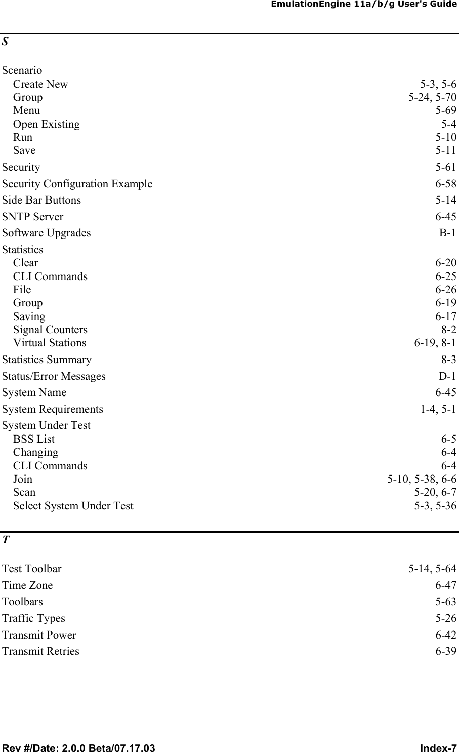 EmulationEngine 11a/b/g User's Guide Rev #/Date: 2.0.0 Beta/07.17.03  Index-7 S Scenario Create New  5-3, 5-6 Group 5-24, 5-70 Menu  5-69 Open Existing  5-4 Run  5-10 Save  5-11 Security  5-61 Security Configuration Example  6-58 Side Bar Buttons  5-14 SNTP Server  6-45 Software Upgrades  B-1 Statistics Clear  6-20 CLI Commands  6-25 File  6-26 Group  6-19 Saving  6-17 Signal Counters  8-2 Virtual Stations  6-19, 8-1 Statistics Summary  8-3 Status/Error Messages  D-1 System Name  6-45 System Requirements  1-4, 5-1 System Under Test BSS List  6-5 Changing  6-4 CLI Commands  6-4 Join 5-10, 5-38, 6-6 Scan  5-20, 6-7 Select System Under Test  5-3, 5-36 T Test Toolbar  5-14, 5-64 Time Zone  6-47 Toolbars  5-63 Traffic Types  5-26 Transmit Power  6-42 Transmit Retries  6-39 