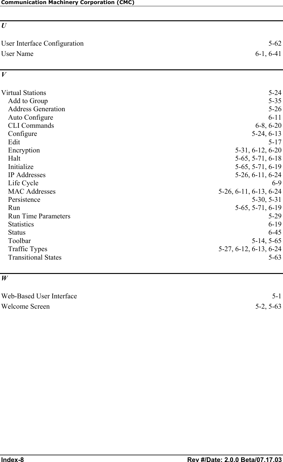 Communication Machinery Corporation (CMC) Index-8   Rev #/Date: 2.0.0 Beta/07.17.03 U User Interface Configuration  5-62 User Name  6-1, 6-41 V Virtual Stations  5-24 Add to Group  5-35 Address Generation  5-26 Auto Configure  6-11 CLI Commands  6-8, 6-20 Configure 5-24, 6-13 Edit  5-17 Encryption 5-31, 6-12, 6-20 Halt 5-65, 5-71, 6-18 Initialize 5-65, 5-71, 6-19 IP Addresses  5-26, 6-11, 6-24 Life Cycle  6-9 MAC Addresses  5-26, 6-11, 6-13, 6-24 Persistence 5-30, 5-31 Run 5-65, 5-71, 6-19 Run Time Parameters  5-29 Statistics  6-19 Status  6-45 Toolbar 5-14, 5-65 Traffic Types  5-27, 6-12, 6-13, 6-24 Transitional States  5-63 W Web-Based User Interface  5-1 Welcome Screen  5-2, 5-63  