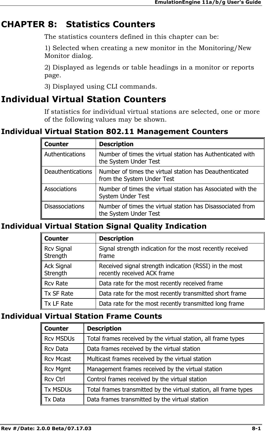 EmulationEngine 11a/b/g User's Guide Rev #/Date: 2.0.0 Beta/07.17.03  8-1        CHAPTER 8: Statistics Counters The statistics counters defined in this chapter can be: 1) Selected when creating a new monitor in the Monitoring/New Monitor dialog.  2) Displayed as legends or table headings in a monitor or reports page.  3) Displayed using CLI commands. Individual Virtual Station Counters If statistics for individual virtual stations are selected, one or more of the following values may be shown. Individual Virtual Station 802.11 Management Counters Counter Description Authentications  Number of times the virtual station has Authenticated with the System Under Test Deauthentications  Number of times the virtual station has Deauthenticated from the System Under Test Associations  Number of times the virtual station has Associated with the System Under Test Disassociations  Number of times the virtual station has Disassociated from the System Under Test Individual Virtual Station Signal Quality Indication Counter Description Rcv Signal Strength Signal strength indication for the most recently received frame Ack Signal Strength Received signal strength indication (RSSI) in the most recently received ACK frame Rcv Rate  Data rate for the most recently received frame Tx SF Rate  Data rate for the most recently transmitted short frame Tx LF Rate  Data rate for the most recently transmitted long frame Individual Virtual Station Frame Counts Counter Description Rcv MSDUs  Total frames received by the virtual station, all frame types Rcv Data  Data frames received by the virtual station Rcv Mcast  Multicast frames received by the virtual station Rcv Mgmt  Management frames received by the virtual station Rcv Ctrl  Control frames received by the virtual station Tx MSDUs  Total frames transmitted by the virtual station, all frame types Tx Data  Data frames transmitted by the virtual station 