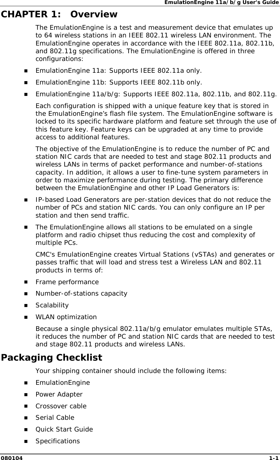 EmulationEngine 11a/b/g User's Guide 080104  1-1        CHAPTER 1:  Overview The EmulationEngine is a test and measurement device that emulates up to 64 wireless stations in an IEEE 802.11 wireless LAN environment. The EmulationEngine operates in accordance with the IEEE 802.11a, 802.11b, and 802.11g specifications. The EmulationEngine is offered in three configurations: !" EmulationEngine 11a: Supports IEEE 802.11a only. !" EmulationEngine 11b: Supports IEEE 802.11b only. !" EmulationEngine 11a/b/g: Supports IEEE 802.11a, 802.11b, and 802.11g. Each configuration is shipped with a unique feature key that is stored in the EmulationEngine&rsquo;s flash file system. The EmulationEngine software is locked to its specific hardware platform and feature set through the use of this feature key. Feature keys can be upgraded at any time to provide access to additional features.  The objective of the EmulationEngine is to reduce the number of PC and station NIC cards that are needed to test and stage 802.11 products and wireless LANs in terms of packet performance and number-of-stations capacity. In addition, it allows a user to fine-tune system parameters in order to maximize performance during testing. The primary difference between the EmulationEngine and other IP Load Generators is:  !" IP-based Load Generators are per-station devices that do not reduce the number of PCs and station NIC cards. You can only configure an IP per station and then send traffic.  !" The EmulationEngine allows all stations to be emulated on a single platform and radio chipset thus reducing the cost and complexity of multiple PCs. CMC's EmulationEngine creates Virtual Stations (vSTAs) and generates or passes traffic that will load and stress test a Wireless LAN and 802.11 products in terms of: !" Frame performance !" Number-of-stations capacity !" Scalability !" WLAN optimization Because a single physical 802.11a/b/g emulator emulates multiple STAs, it reduces the number of PC and station NIC cards that are needed to test and stage 802.11 products and wireless LANs.  Packaging Checklist Your shipping container should include the following items: !" EmulationEngine !" Power Adapter !" Crossover cable !" Serial Cable !" Quick Start Guide !" Specifications 
