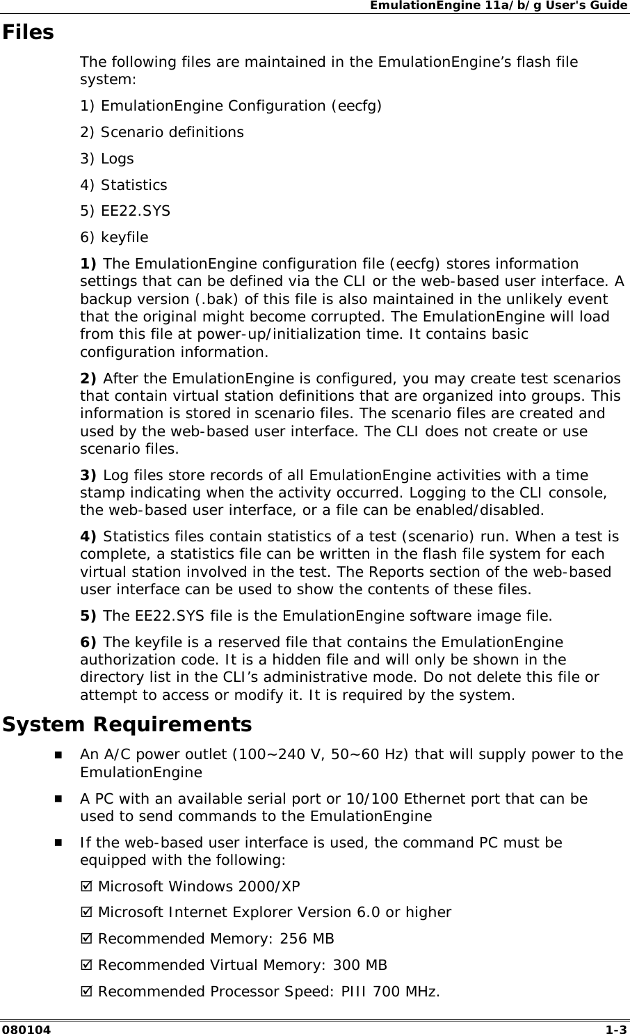 EmulationEngine 11a/b/g User's Guide 080104  1-3 Files The following files are maintained in the EmulationEngine&rsquo;s flash file system: 1) EmulationEngine Configuration (eecfg) 2) Scenario definitions 3) Logs 4) Statistics 5) EE22.SYS 6) keyfile 1) The EmulationEngine configuration file (eecfg) stores information settings that can be defined via the CLI or the web-based user interface. A backup version (.bak) of this file is also maintained in the unlikely event that the original might become corrupted. The EmulationEngine will load from this file at power-up/initialization time. It contains basic configuration information. 2) After the EmulationEngine is configured, you may create test scenarios that contain virtual station definitions that are organized into groups. This information is stored in scenario files. The scenario files are created and used by the web-based user interface. The CLI does not create or use scenario files. 3) Log files store records of all EmulationEngine activities with a time stamp indicating when the activity occurred. Logging to the CLI console, the web-based user interface, or a file can be enabled/disabled. 4) Statistics files contain statistics of a test (scenario) run. When a test is complete, a statistics file can be written in the flash file system for each virtual station involved in the test. The Reports section of the web-based user interface can be used to show the contents of these files.  5) The EE22.SYS file is the EmulationEngine software image file. 6) The keyfile is a reserved file that contains the EmulationEngine authorization code. It is a hidden file and will only be shown in the directory list in the CLI&rsquo;s administrative mode. Do not delete this file or attempt to access or modify it. It is required by the system. System Requirements !" An A/C power outlet (100~240 V, 50~60 Hz) that will supply power to the EmulationEngine !" A PC with an available serial port or 10/100 Ethernet port that can be used to send commands to the EmulationEngine !" If the web-based user interface is used, the command PC must be equipped with the following: # Microsoft Windows 2000/XP # Microsoft Internet Explorer Version 6.0 or higher # Recommended Memory: 256 MB # Recommended Virtual Memory: 300 MB # Recommended Processor Speed: PIII 700 MHz. 